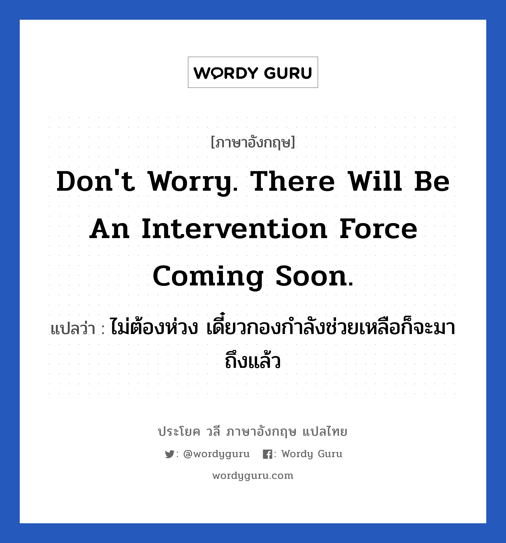 Don&#39;t worry. There will be an intervention force coming soon. แปลว่า?, วลีภาษาอังกฤษ Don&#39;t worry. There will be an intervention force coming soon. แปลว่า ไม่ต้องห่วง เดี๋ยวกองกำลังช่วยเหลือก็จะมาถึงแล้ว