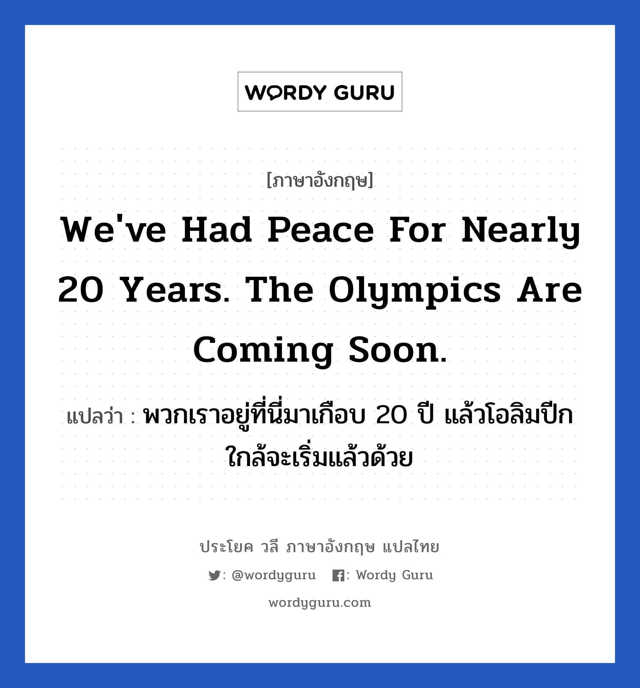 พวกเราอยู่ที่นี่มาเกือบ 20 ปี แล้วโอลิมปีกใกล้จะเริ่มแล้วด้วย ภาษาอังกฤษ?, วลีภาษาอังกฤษ พวกเราอยู่ที่นี่มาเกือบ 20 ปี แล้วโอลิมปีกใกล้จะเริ่มแล้วด้วย แปลว่า We&#39;ve had peace for nearly 20 years. The Olympics are coming soon.