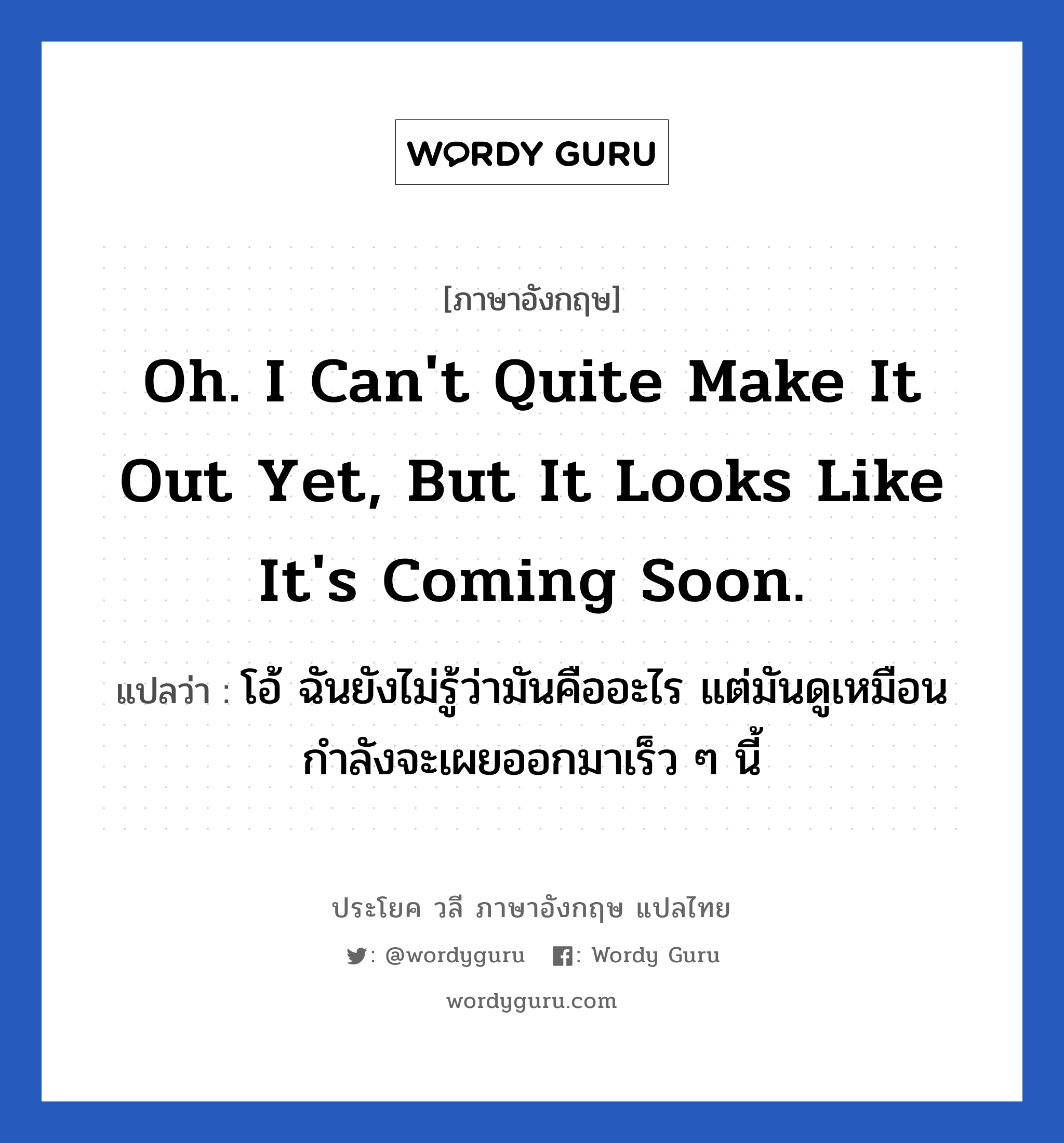 Oh. I can&#39;t quite make it out yet, but it looks like it&#39;s coming soon. แปลว่า?, วลีภาษาอังกฤษ Oh. I can&#39;t quite make it out yet, but it looks like it&#39;s coming soon. แปลว่า โอ้ ฉันยังไม่รู้ว่ามันคืออะไร แต่มันดูเหมือนกำลังจะเผยออกมาเร็ว ๆ นี้