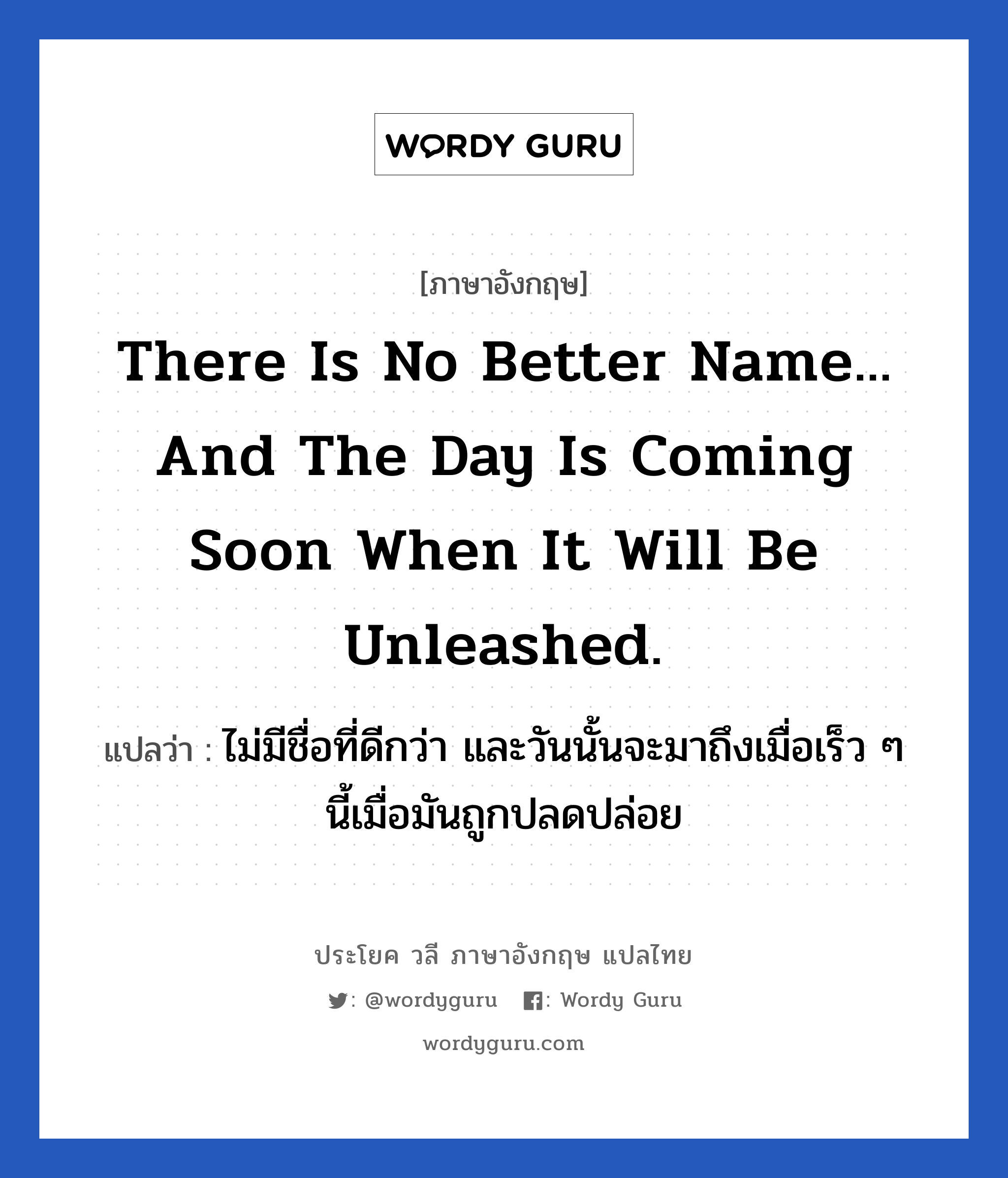 There is no better name... and the day is coming soon when it will be unleashed. แปลว่า?, วลีภาษาอังกฤษ There is no better name... and the day is coming soon when it will be unleashed. แปลว่า ไม่มีชื่อที่ดีกว่า และวันนั้นจะมาถึงเมื่อเร็ว ๆ นี้เมื่อมันถูกปลดปล่อย