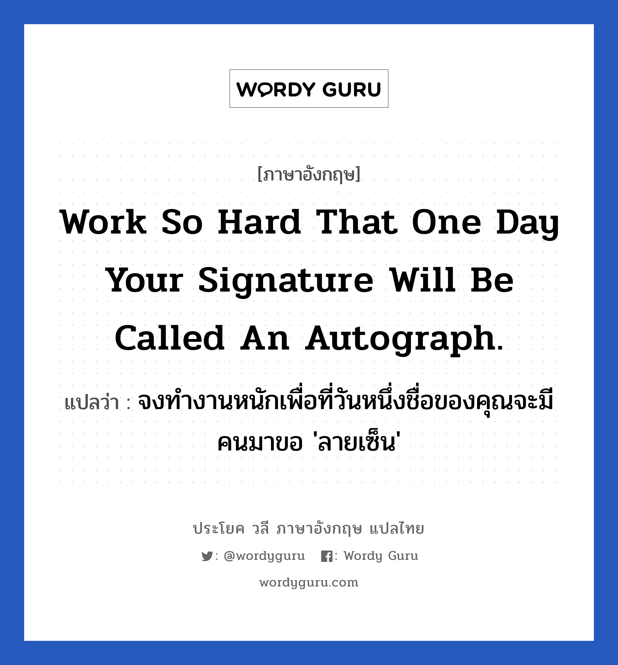 Work so hard that one day your signature will be called an autograph. แปลว่า? เป็นประโยคในกลุ่มประเภท ในที่ทำงาน, วลีภาษาอังกฤษ Work so hard that one day your signature will be called an autograph. แปลว่า จงทำงานหนักเพื่อที่วันหนึ่งชื่อของคุณจะมีคนมาขอ &#39;ลายเซ็น&#39; หมวด ในที่ทำงาน