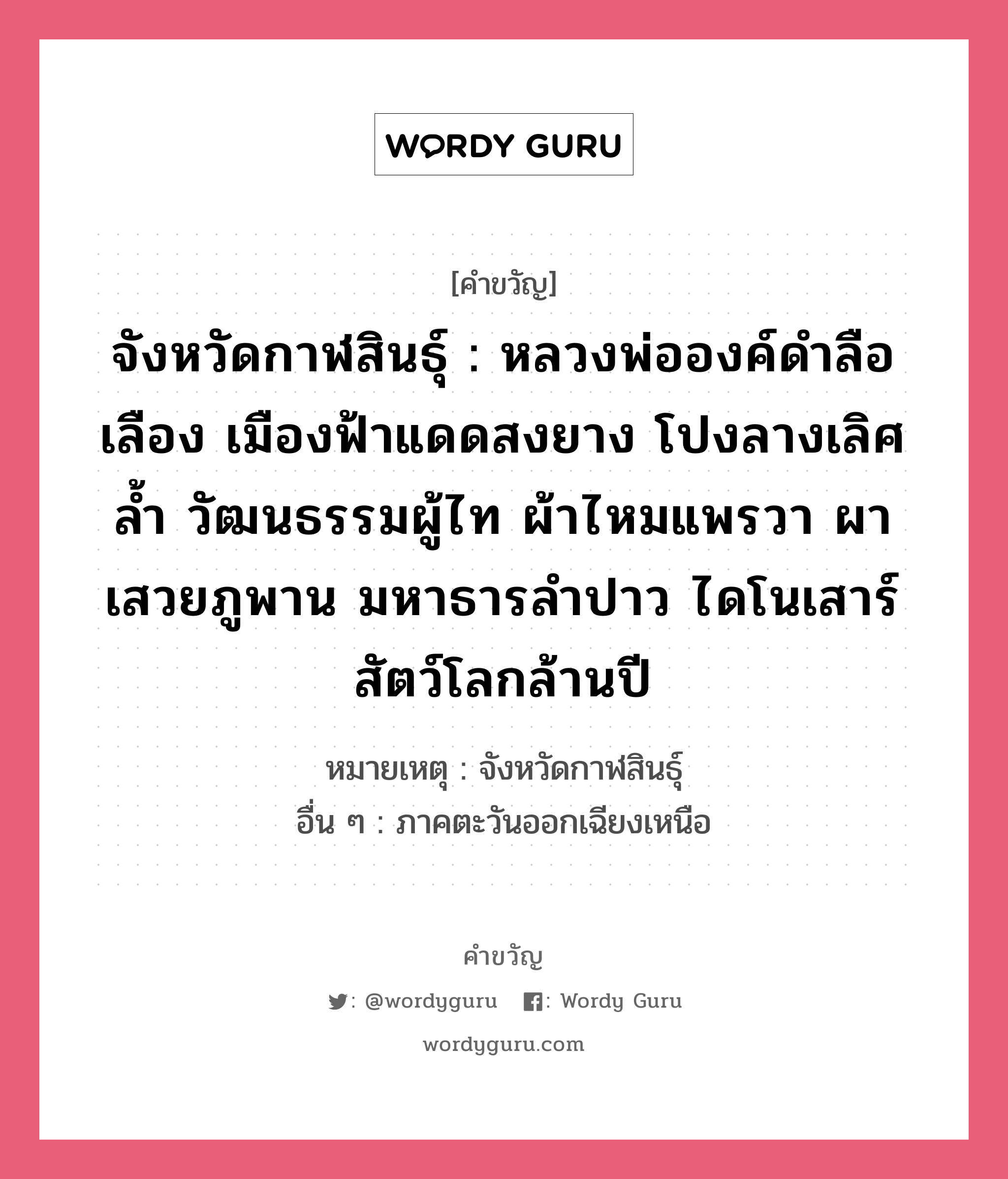 จังหวัดกาฬสินธุ์ : หลวงพ่อองค์ดำลือเลือง เมืองฟ้าแดดสงยาง โปงลางเลิศล้ำ วัฒนธรรมผู้ไท ผ้าไหมแพรวา ผาเสวยภูพาน มหาธารลำปาว ไดโนเสาร์สัตว์โลกล้านปี, คำขวัญ จังหวัดกาฬสินธุ์ : หลวงพ่อองค์ดำลือเลือง เมืองฟ้าแดดสงยาง โปงลางเลิศล้ำ วัฒนธรรมผู้ไท ผ้าไหมแพรวา ผาเสวยภูพาน มหาธารลำปาว ไดโนเสาร์สัตว์โลกล้านปี หมวด คำขวัญประจำจังหวัด หมายเหตุ จังหวัดกาฬสินธุ์ อื่น ๆ ภาคตะวันออกเฉียงเหนือ หมวด คำขวัญประจำจังหวัด