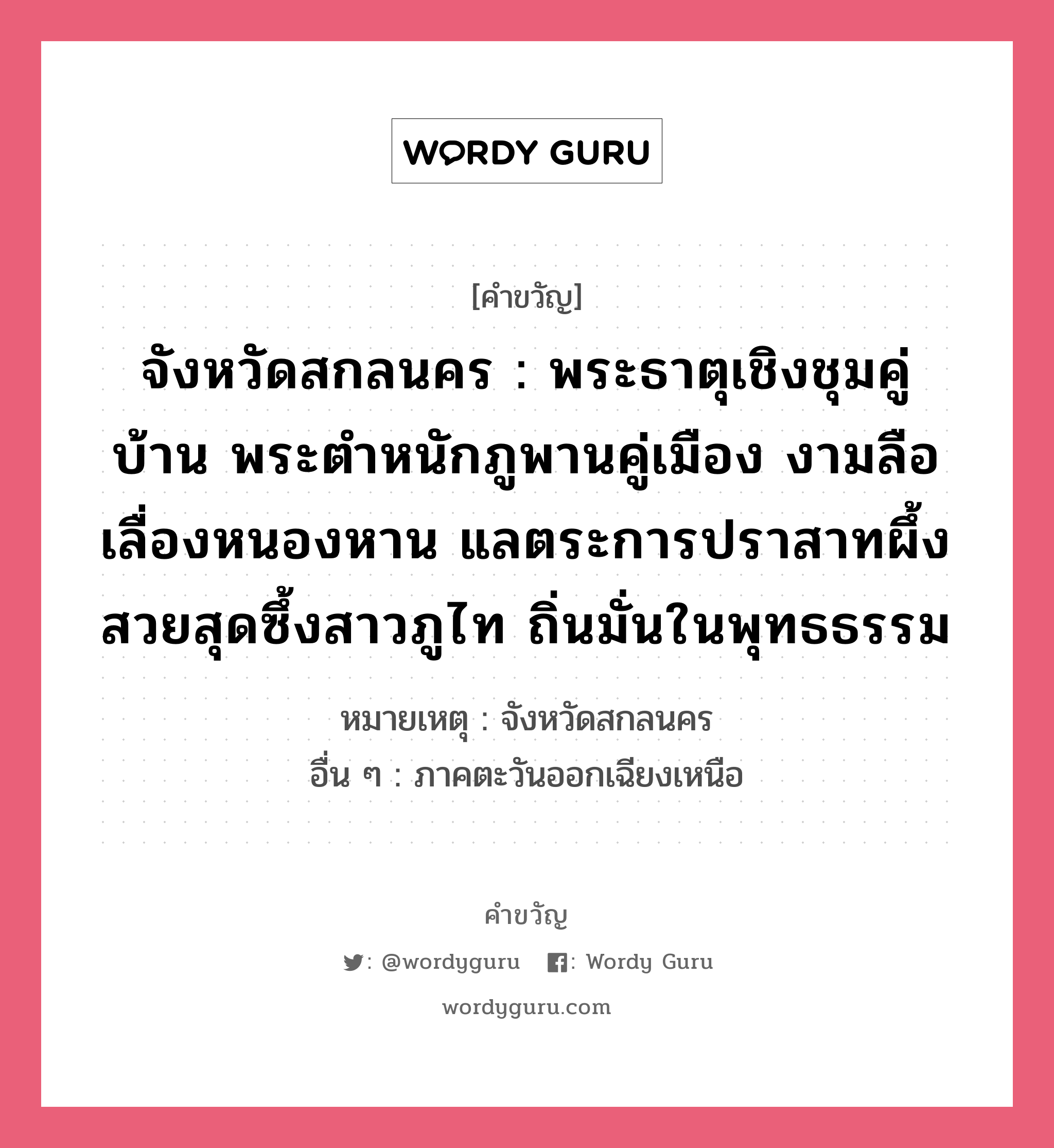 จังหวัดสกลนคร : พระธาตุเชิงชุมคู่บ้าน พระตำหนักภูพานคู่เมือง งามลือเลื่องหนองหาน แลตระการปราสาทผึ้ง สวยสุดซึ้งสาวภูไท ถิ่นมั่นในพุทธธรรม, คำขวัญ จังหวัดสกลนคร : พระธาตุเชิงชุมคู่บ้าน พระตำหนักภูพานคู่เมือง งามลือเลื่องหนองหาน แลตระการปราสาทผึ้ง สวยสุดซึ้งสาวภูไท ถิ่นมั่นในพุทธธรรม หมวด คำขวัญประจำจังหวัด หมายเหตุ จังหวัดสกลนคร อื่น ๆ ภาคตะวันออกเฉียงเหนือ หมวด คำขวัญประจำจังหวัด