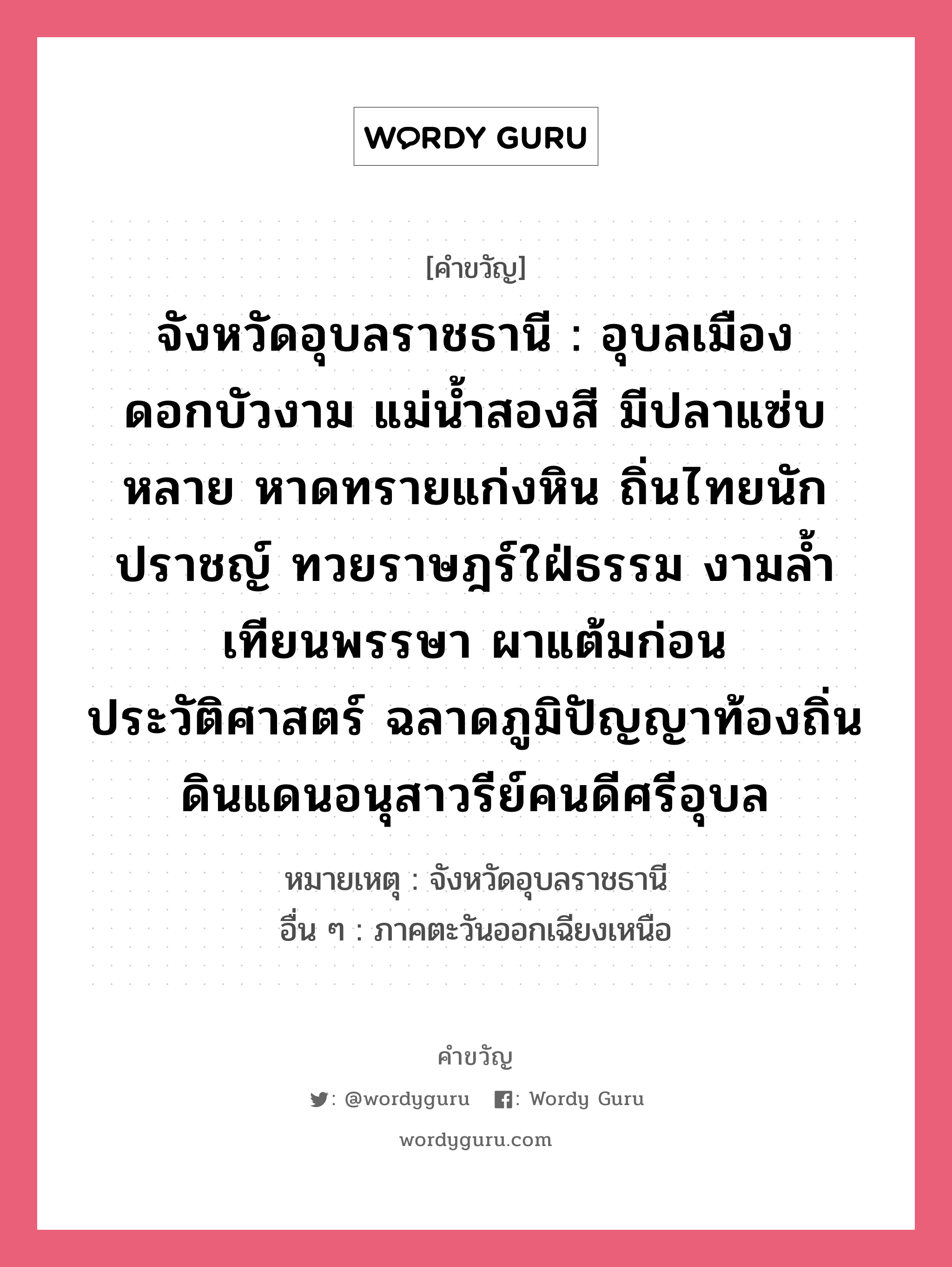 จังหวัดอุบลราชธานี : อุบลเมืองดอกบัวงาม แม่น้ำสองสี มีปลาแซ่บหลาย หาดทรายแก่งหิน ถิ่นไทยนักปราชญ์ ทวยราษฎร์ใฝ่ธรรม งามล้ำเทียนพรรษา ผาแต้มก่อนประวัติศาสตร์ ฉลาดภูมิปัญญาท้องถิ่น ดินแดนอนุสาวรีย์คนดีศรีอุบล, คำขวัญ จังหวัดอุบลราชธานี : อุบลเมืองดอกบัวงาม แม่น้ำสองสี มีปลาแซ่บหลาย หาดทรายแก่งหิน ถิ่นไทยนักปราชญ์ ทวยราษฎร์ใฝ่ธรรม งามล้ำเทียนพรรษา ผาแต้มก่อนประวัติศาสตร์ ฉลาดภูมิปัญญาท้องถิ่น ดินแดนอนุสาวรีย์คนดีศรีอุบล หมวด คำขวัญประจำจังหวัด หมายเหตุ จังหวัดอุบลราชธานี อื่น ๆ ภาคตะวันออกเฉียงเหนือ หมวด คำขวัญประจำจังหวัด