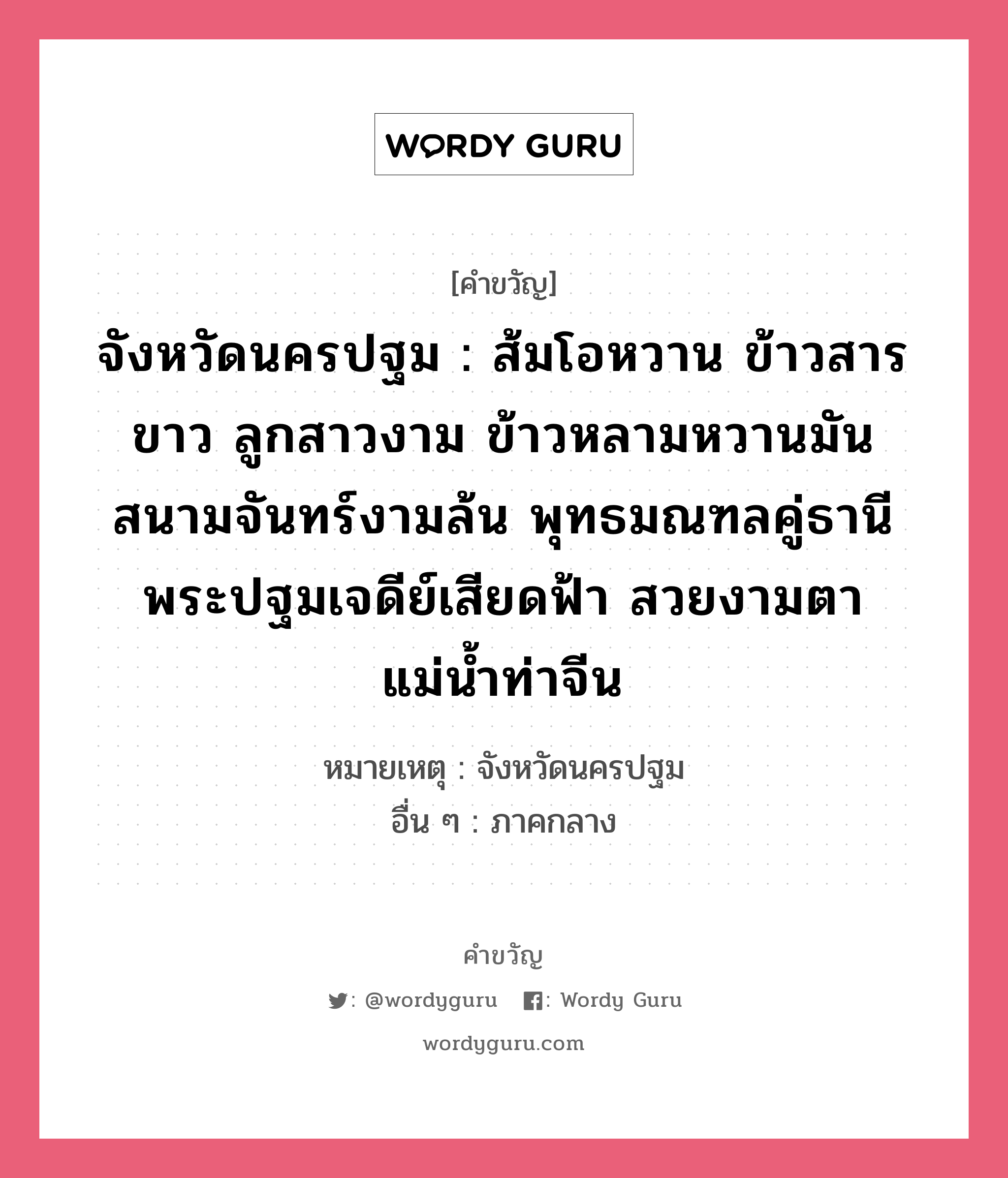 จังหวัดนครปฐม : ส้มโอหวาน ข้าวสารขาว ลูกสาวงาม ข้าวหลามหวานมัน สนามจันทร์งามล้น พุทธมณฑลคู่ธานี พระปฐมเจดีย์เสียดฟ้า สวยงามตาแม่น้ำท่าจีน, คำขวัญ จังหวัดนครปฐม : ส้มโอหวาน ข้าวสารขาว ลูกสาวงาม ข้าวหลามหวานมัน สนามจันทร์งามล้น พุทธมณฑลคู่ธานี พระปฐมเจดีย์เสียดฟ้า สวยงามตาแม่น้ำท่าจีน หมวด คำขวัญประจำจังหวัด หมายเหตุ จังหวัดนครปฐม อื่น ๆ ภาคกลาง หมวด คำขวัญประจำจังหวัด