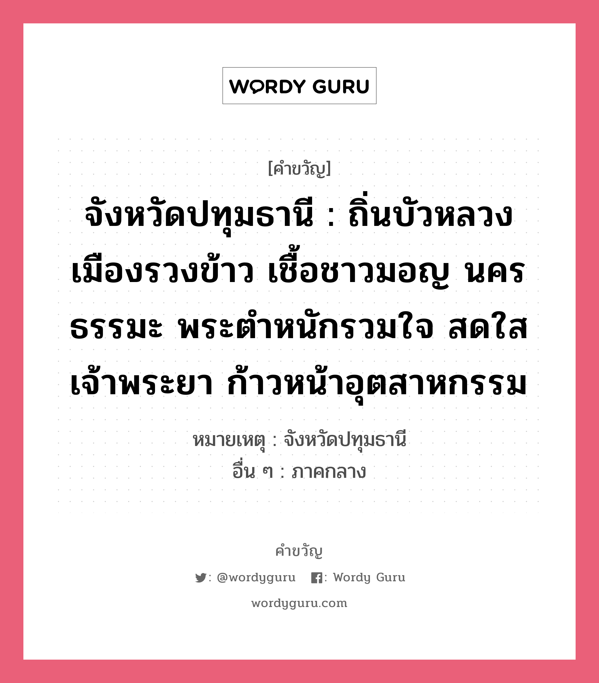 จังหวัดปทุมธานี : ถิ่นบัวหลวง เมืองรวงข้าว เชื้อชาวมอญ นครธรรมะ พระตำหนักรวมใจ สดใสเจ้าพระยา ก้าวหน้าอุตสาหกรรม, คำขวัญ จังหวัดปทุมธานี : ถิ่นบัวหลวง เมืองรวงข้าว เชื้อชาวมอญ นครธรรมะ พระตำหนักรวมใจ สดใสเจ้าพระยา ก้าวหน้าอุตสาหกรรม หมวด คำขวัญประจำจังหวัด หมายเหตุ จังหวัดปทุมธานี อื่น ๆ ภาคกลาง หมวด คำขวัญประจำจังหวัด