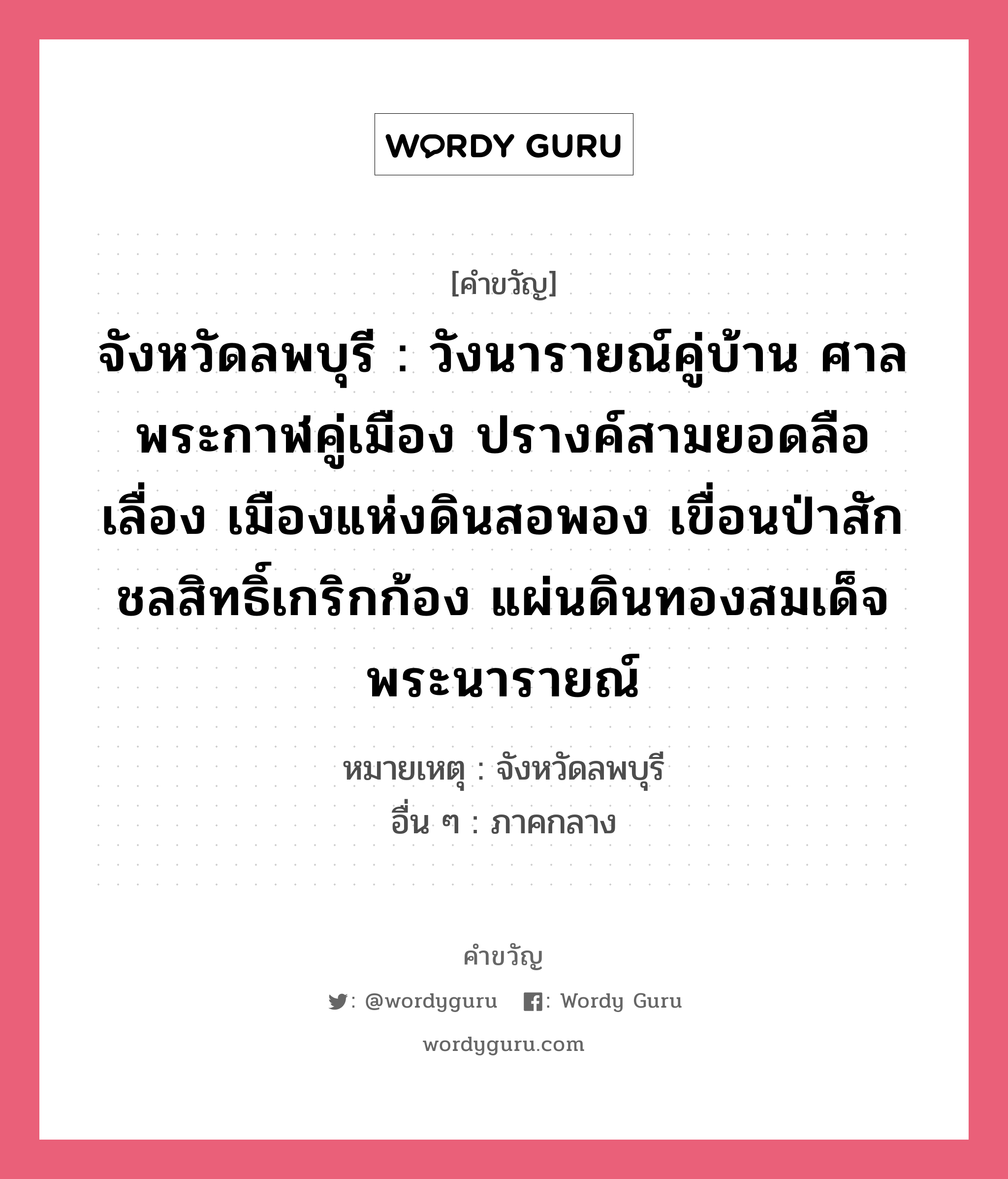 จังหวัดลพบุรี : วังนารายณ์คู่บ้าน ศาลพระกาฬคู่เมือง ปรางค์สามยอดลือเลื่อง เมืองแห่งดินสอพอง เขื่อนป่าสักชลสิทธิ์เกริกก้อง แผ่นดินทองสมเด็จพระนารายณ์, คำขวัญ จังหวัดลพบุรี : วังนารายณ์คู่บ้าน ศาลพระกาฬคู่เมือง ปรางค์สามยอดลือเลื่อง เมืองแห่งดินสอพอง เขื่อนป่าสักชลสิทธิ์เกริกก้อง แผ่นดินทองสมเด็จพระนารายณ์ หมวด คำขวัญประจำจังหวัด หมายเหตุ จังหวัดลพบุรี อื่น ๆ ภาคกลาง หมวด คำขวัญประจำจังหวัด