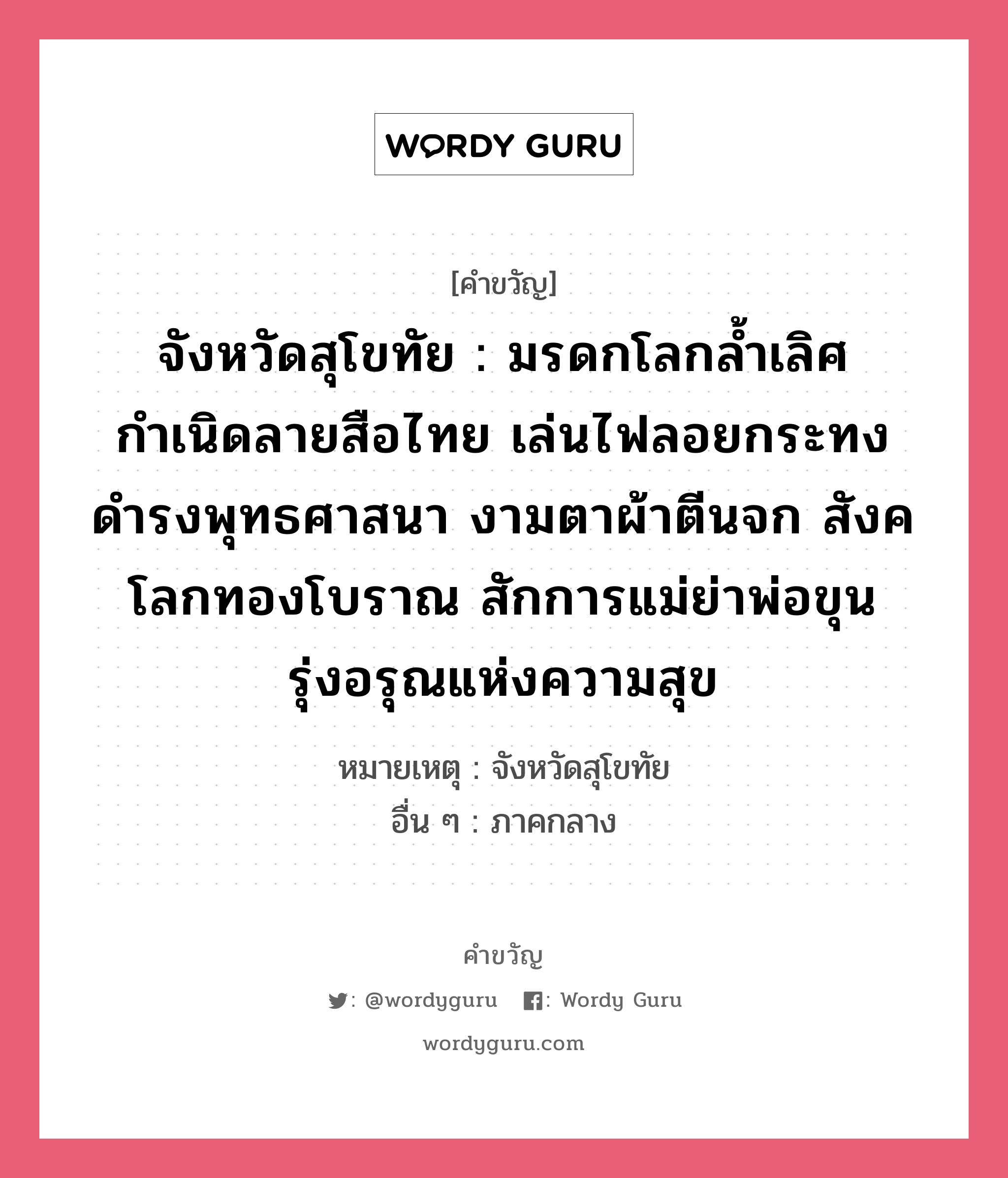 จังหวัดสุโขทัย : มรดกโลกล้ำเลิศ กำเนิดลายสือไทย เล่นไฟลอยกระทง ดำรงพุทธศาสนา งามตาผ้าตีนจก สังคโลกทองโบราณ สักการแม่ย่าพ่อขุน รุ่งอรุณแห่งความสุข, คำขวัญ จังหวัดสุโขทัย : มรดกโลกล้ำเลิศ กำเนิดลายสือไทย เล่นไฟลอยกระทง ดำรงพุทธศาสนา งามตาผ้าตีนจก สังคโลกทองโบราณ สักการแม่ย่าพ่อขุน รุ่งอรุณแห่งความสุข หมวด คำขวัญประจำจังหวัด หมายเหตุ จังหวัดสุโขทัย อื่น ๆ ภาคกลาง หมวด คำขวัญประจำจังหวัด