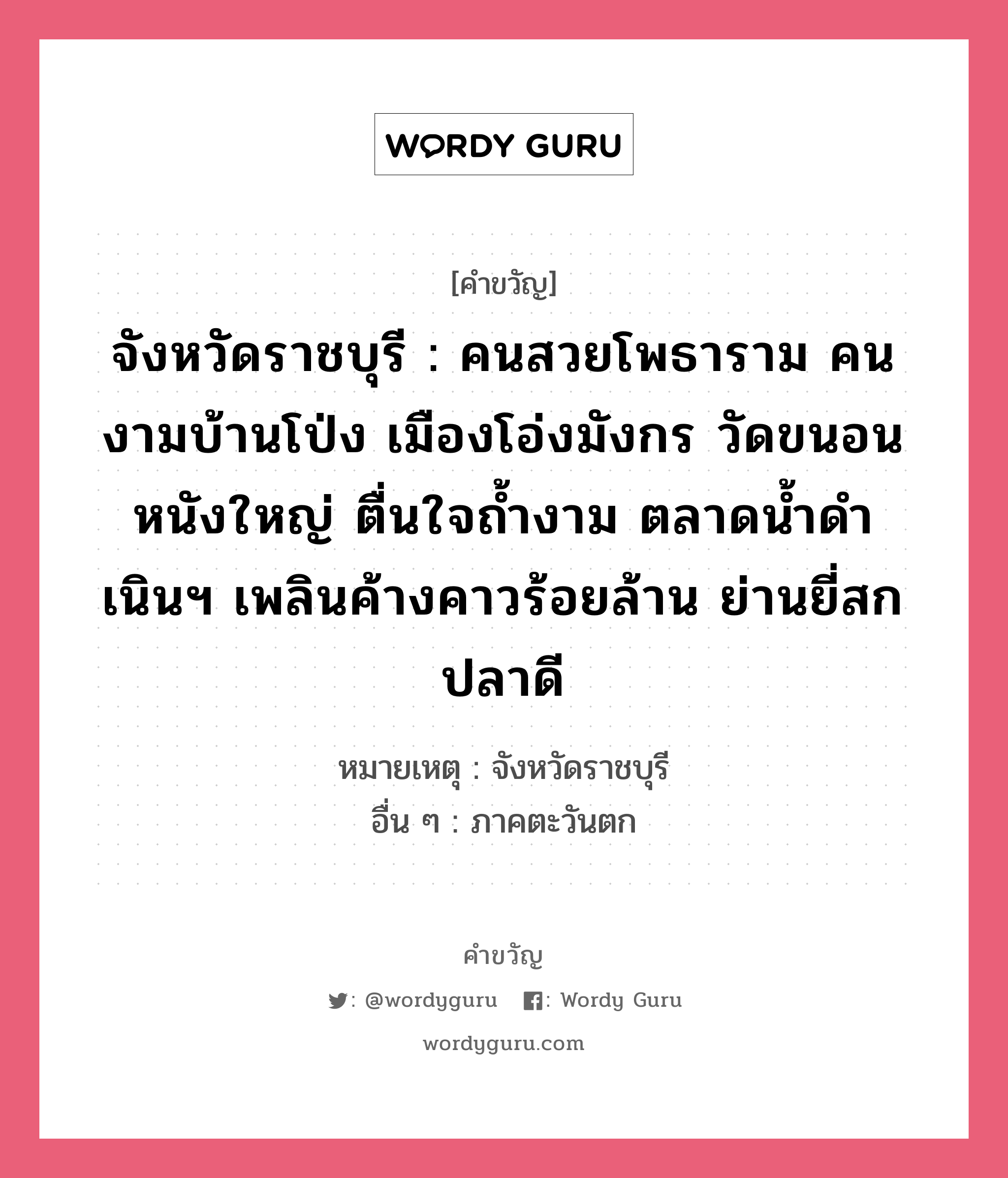 จังหวัดราชบุรี : คนสวยโพธาราม คนงามบ้านโป่ง เมืองโอ่งมังกร วัดขนอนหนังใหญ่ ตื่นใจถ้ำงาม ตลาดน้ำดำเนินฯ เพลินค้างคาวร้อยล้าน ย่านยี่สกปลาดี, คำขวัญ จังหวัดราชบุรี : คนสวยโพธาราม คนงามบ้านโป่ง เมืองโอ่งมังกร วัดขนอนหนังใหญ่ ตื่นใจถ้ำงาม ตลาดน้ำดำเนินฯ เพลินค้างคาวร้อยล้าน ย่านยี่สกปลาดี หมวด คำขวัญประจำจังหวัด หมายเหตุ จังหวัดราชบุรี อื่น ๆ ภาคตะวันตก หมวด คำขวัญประจำจังหวัด