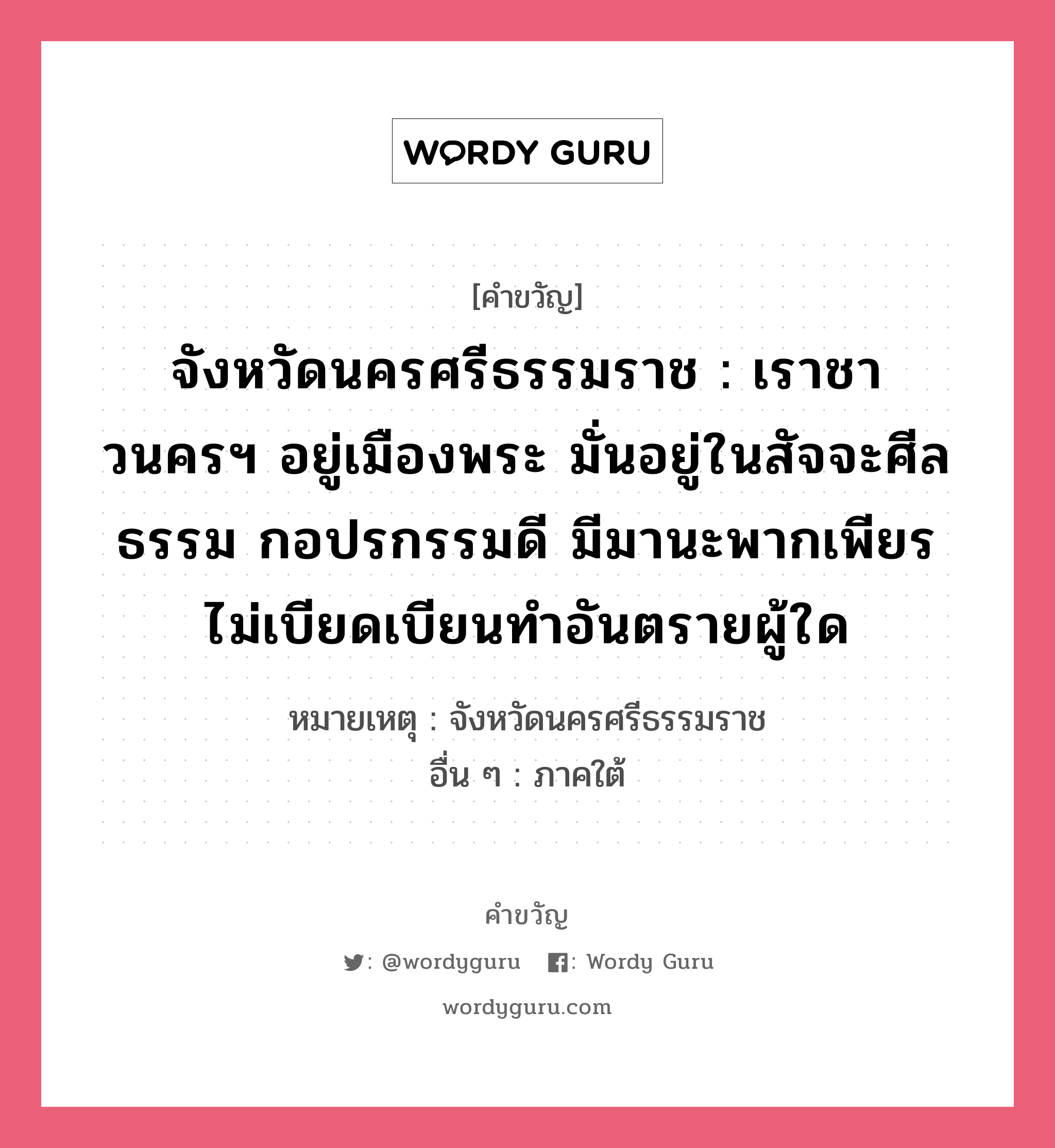 จังหวัดนครศรีธรรมราช : เราชาวนครฯ อยู่เมืองพระ มั่นอยู่ในสัจจะศีลธรรม กอปรกรรมดี มีมานะพากเพียร ไม่เบียดเบียนทำอันตรายผู้ใด, คำขวัญ จังหวัดนครศรีธรรมราช : เราชาวนครฯ อยู่เมืองพระ มั่นอยู่ในสัจจะศีลธรรม กอปรกรรมดี มีมานะพากเพียร ไม่เบียดเบียนทำอันตรายผู้ใด หมวด คำขวัญประจำจังหวัด หมายเหตุ จังหวัดนครศรีธรรมราช อื่น ๆ ภาคใต้ คำขวัญส่งเสริมการท่องเที่ยว : เมืองประวัติศาสตร์ พระธาตุทองคำ ชื่นฉ่ำธรรมชาติ แร่ธาตุอุดม เครื่องถมสามกษัตริย์ มากวัดมากศิลป์ ครบสิ้นกุ้งปู หมวด คำขวัญประจำจังหวัด