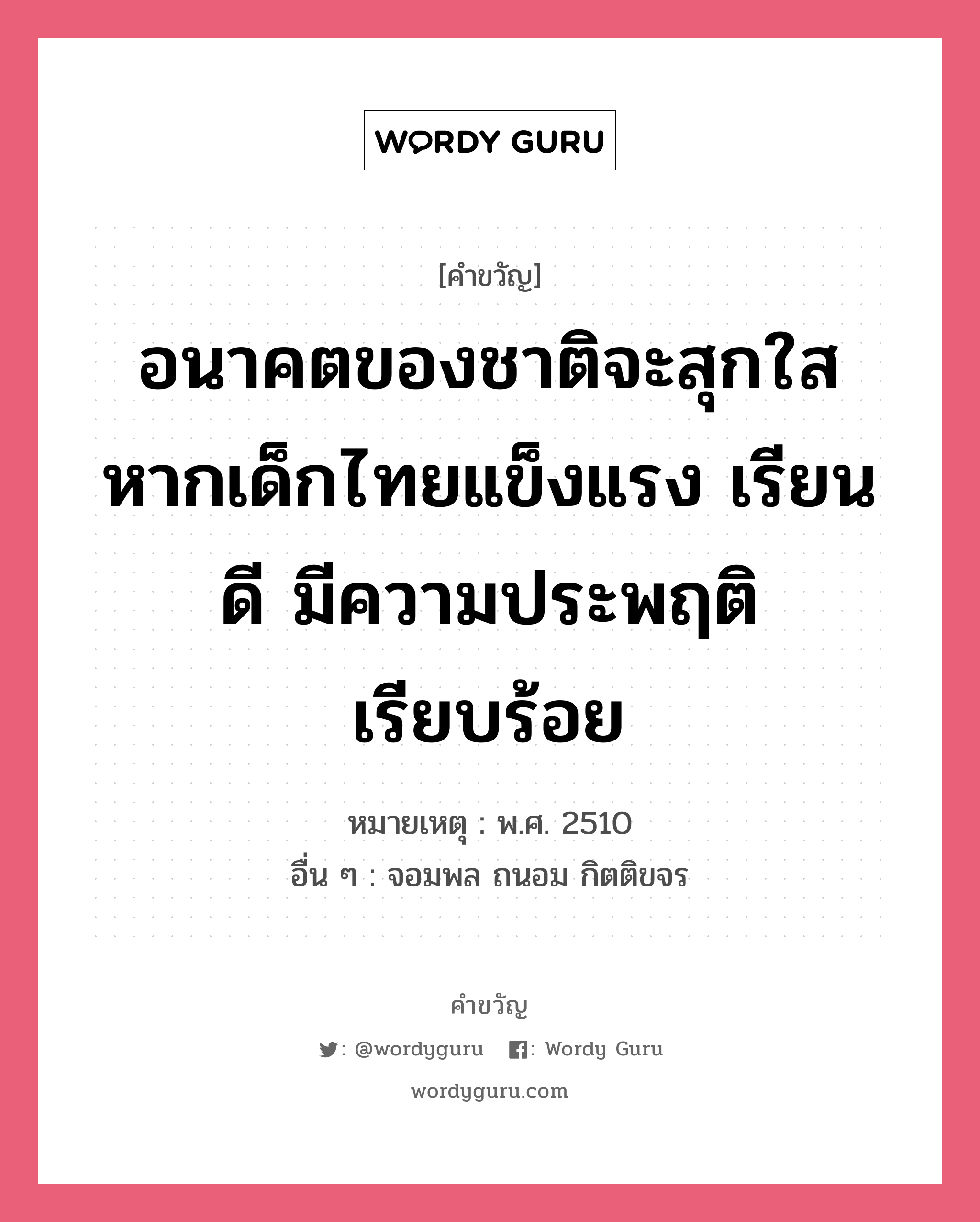 อนาคตของชาติจะสุกใส หากเด็กไทยแข็งแรง เรียนดี มีความประพฤติเรียบร้อย, คำขวัญ อนาคตของชาติจะสุกใส หากเด็กไทยแข็งแรง เรียนดี มีความประพฤติเรียบร้อย หมวด คำขวัญวันเด็ก หมายเหตุ พ.ศ. 2510 อื่น ๆ จอมพล ถนอม กิตติขจร หมวด คำขวัญวันเด็ก