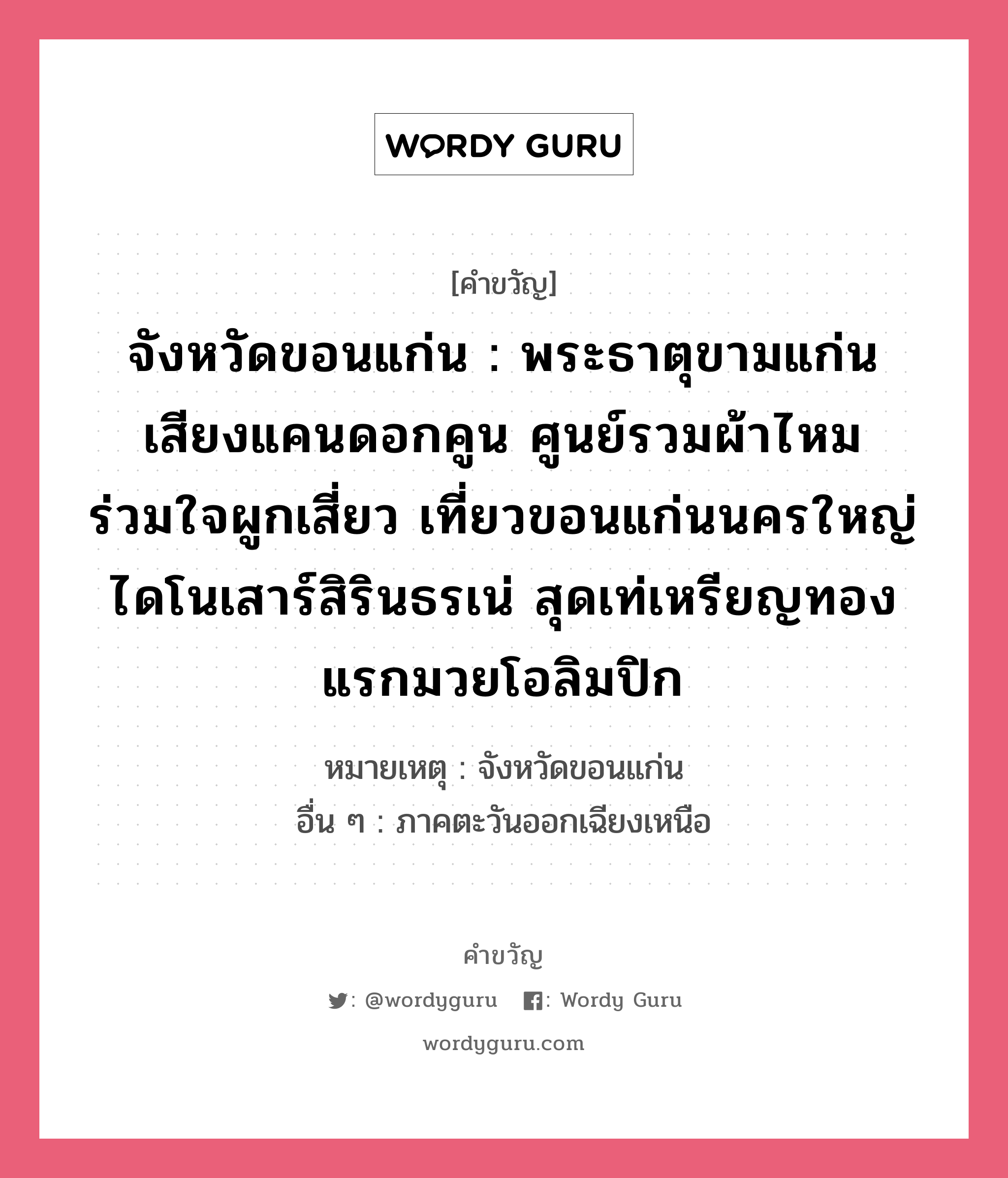 จังหวัดขอนแก่น : พระธาตุขามแก่น เสียงแคนดอกคูน ศูนย์รวมผ้าไหม ร่วมใจผูกเสี่ยว เที่ยวขอนแก่นนครใหญ่ ไดโนเสาร์สิรินธรเน่ สุดเท่เหรียญทองแรกมวยโอลิมปิก, คำขวัญ จังหวัดขอนแก่น : พระธาตุขามแก่น เสียงแคนดอกคูน ศูนย์รวมผ้าไหม ร่วมใจผูกเสี่ยว เที่ยวขอนแก่นนครใหญ่ ไดโนเสาร์สิรินธรเน่ สุดเท่เหรียญทองแรกมวยโอลิมปิก หมวด คำขวัญประจำจังหวัด หมายเหตุ จังหวัดขอนแก่น อื่น ๆ ภาคตะวันออกเฉียงเหนือ หมวด คำขวัญประจำจังหวัด