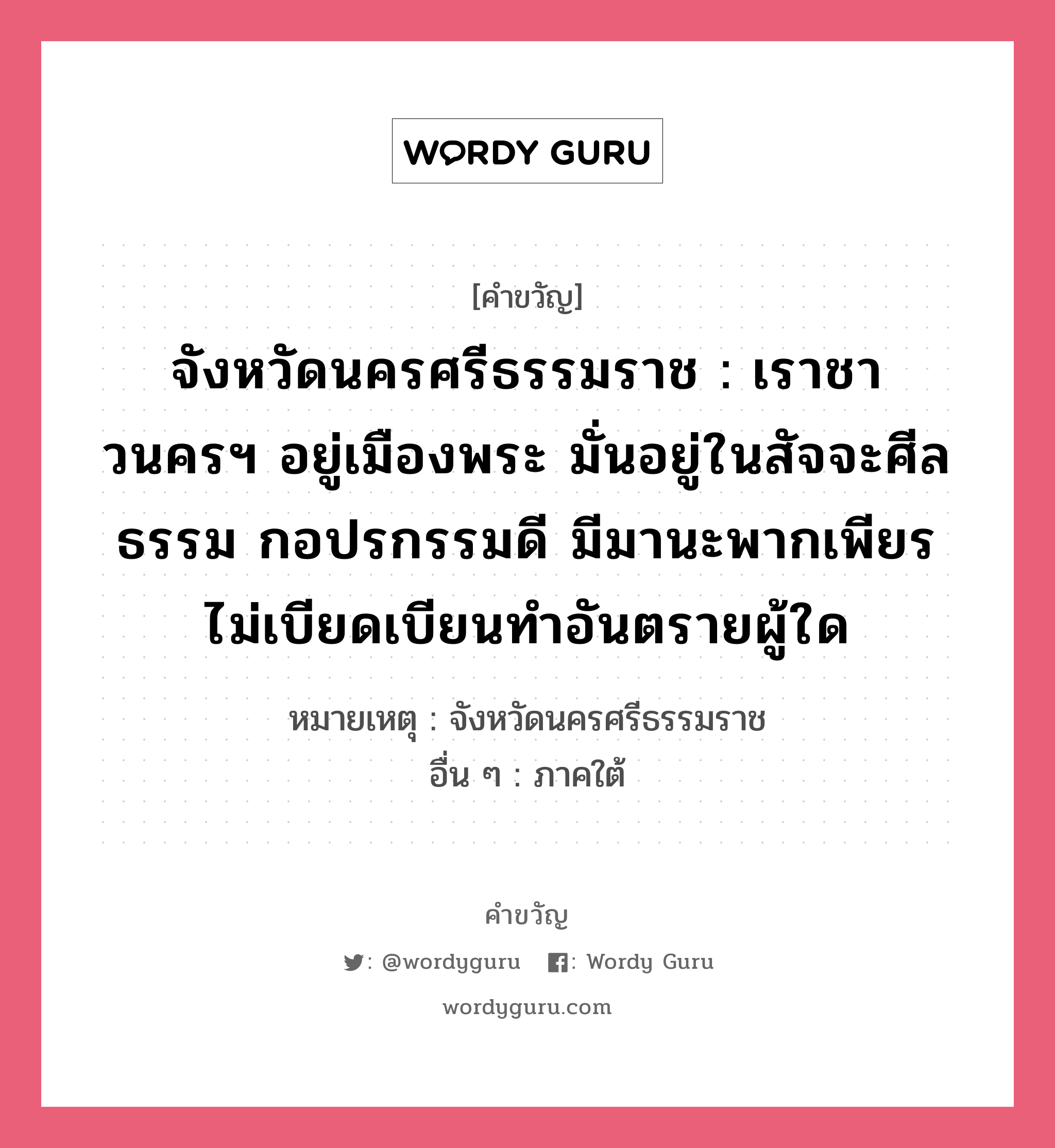 จังหวัดนครศรีธรรมราช : เราชาวนครฯ อยู่เมืองพระ มั่นอยู่ในสัจจะศีลธรรม กอปรกรรมดี มีมานะพากเพียร ไม่เบียดเบียนทำอันตรายผู้ใด อยู่ในกลุ่มประเภท คำขวัญประจำจังหวัด, หมวด คำขวัญประจำจังหวัด หมายเหตุ จังหวัดนครศรีธรรมราช อื่น ๆ ภาคใต้ คำขวัญส่งเสริมการท่องเที่ยว : เมืองประวัติศาสตร์ พระธาตุทองคำ ชื่นฉ่ำธรรมชาติ แร่ธาตุอุดม เครื่องถมสามกษัตริย์ มากวัดมากศิลป์ ครบสิ้นกุ้งปู หมวด คำขวัญประจำจังหวัด