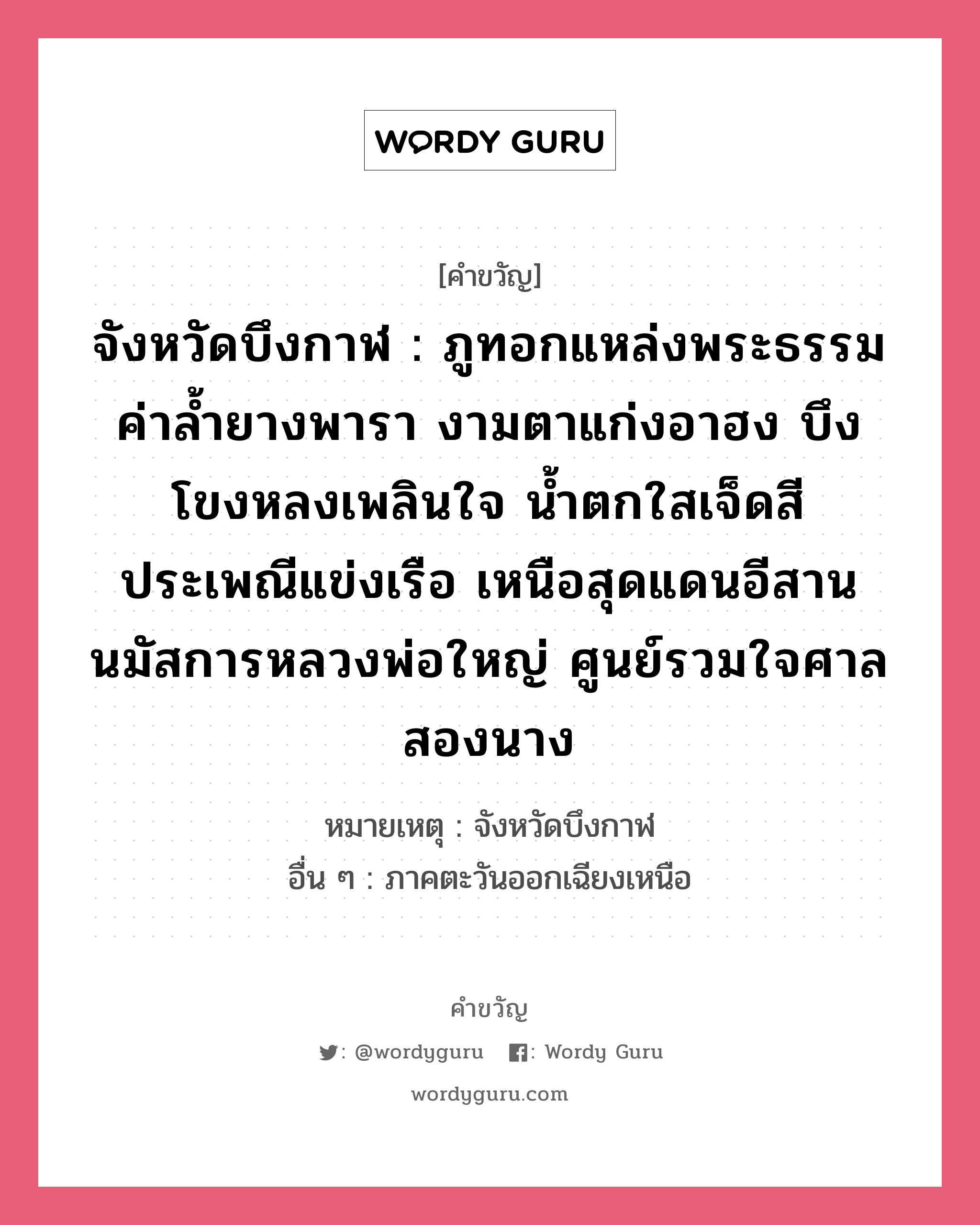 จังหวัดบึงกาฬ : ภูทอกแหล่งพระธรรม ค่าล้ำยางพารา งามตาแก่งอาฮง บึงโขงหลงเพลินใจ น้ำตกใสเจ็ดสี ประเพณีแข่งเรือ เหนือสุดแดนอีสาน นมัสการหลวงพ่อใหญ่ ศูนย์รวมใจศาลสองนาง, คำขวัญ จังหวัดบึงกาฬ : ภูทอกแหล่งพระธรรม ค่าล้ำยางพารา งามตาแก่งอาฮง บึงโขงหลงเพลินใจ น้ำตกใสเจ็ดสี ประเพณีแข่งเรือ เหนือสุดแดนอีสาน นมัสการหลวงพ่อใหญ่ ศูนย์รวมใจศาลสองนาง หมวด คำขวัญประจำจังหวัด หมายเหตุ จังหวัดบึงกาฬ อื่น ๆ ภาคตะวันออกเฉียงเหนือ หมวด คำขวัญประจำจังหวัด