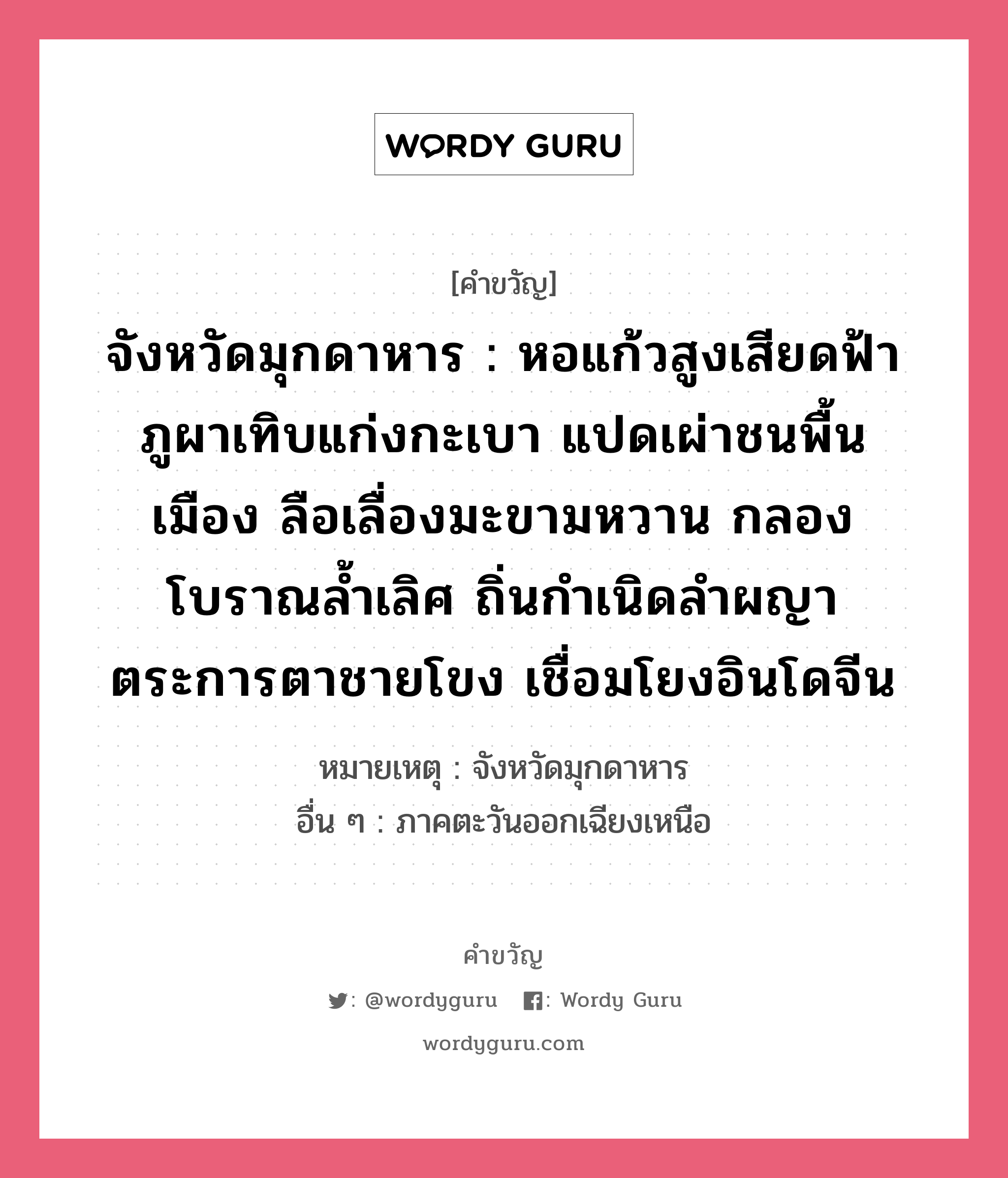 จังหวัดมุกดาหาร : หอแก้วสูงเสียดฟ้า ภูผาเทิบแก่งกะเบา แปดเผ่าชนพื้นเมือง ลือเลื่องมะขามหวาน กลองโบราณล้ำเลิศ ถิ่นกำเนิดลำผญา ตระการตาชายโขง เชื่อมโยงอินโดจีน, คำขวัญ จังหวัดมุกดาหาร : หอแก้วสูงเสียดฟ้า ภูผาเทิบแก่งกะเบา แปดเผ่าชนพื้นเมือง ลือเลื่องมะขามหวาน กลองโบราณล้ำเลิศ ถิ่นกำเนิดลำผญา ตระการตาชายโขง เชื่อมโยงอินโดจีน หมวด คำขวัญประจำจังหวัด หมายเหตุ จังหวัดมุกดาหาร อื่น ๆ ภาคตะวันออกเฉียงเหนือ หมวด คำขวัญประจำจังหวัด