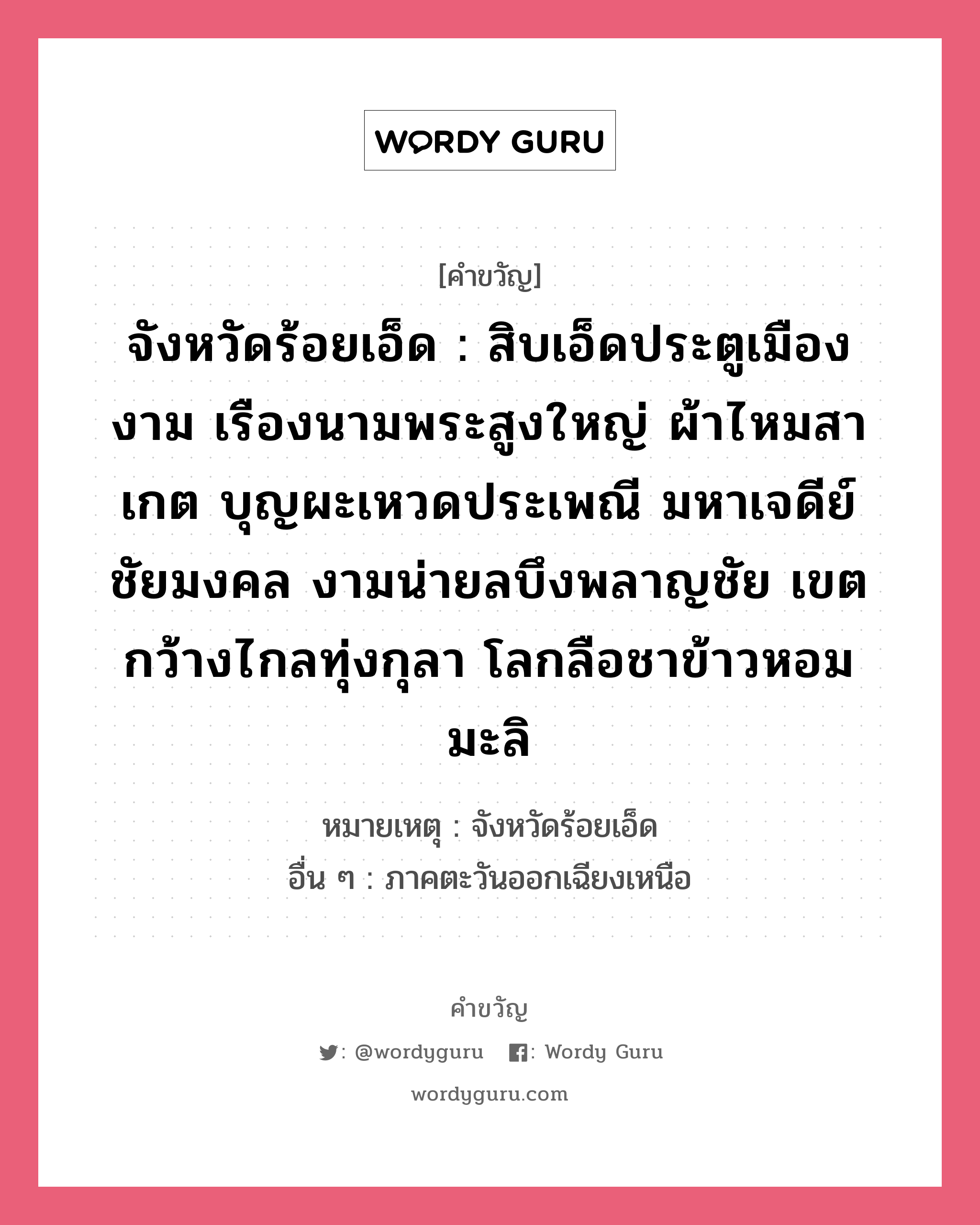 จังหวัดร้อยเอ็ด : สิบเอ็ดประตูเมืองงาม เรืองนามพระสูงใหญ่ ผ้าไหมสาเกต บุญผะเหวดประเพณี มหาเจดีย์ชัยมงคล งามน่ายลบึงพลาญชัย เขตกว้างไกลทุ่งกุลา โลกลือชาข้าวหอมมะลิ, คำขวัญ จังหวัดร้อยเอ็ด : สิบเอ็ดประตูเมืองงาม เรืองนามพระสูงใหญ่ ผ้าไหมสาเกต บุญผะเหวดประเพณี มหาเจดีย์ชัยมงคล งามน่ายลบึงพลาญชัย เขตกว้างไกลทุ่งกุลา โลกลือชาข้าวหอมมะลิ หมวด คำขวัญประจำจังหวัด หมายเหตุ จังหวัดร้อยเอ็ด อื่น ๆ ภาคตะวันออกเฉียงเหนือ หมวด คำขวัญประจำจังหวัด