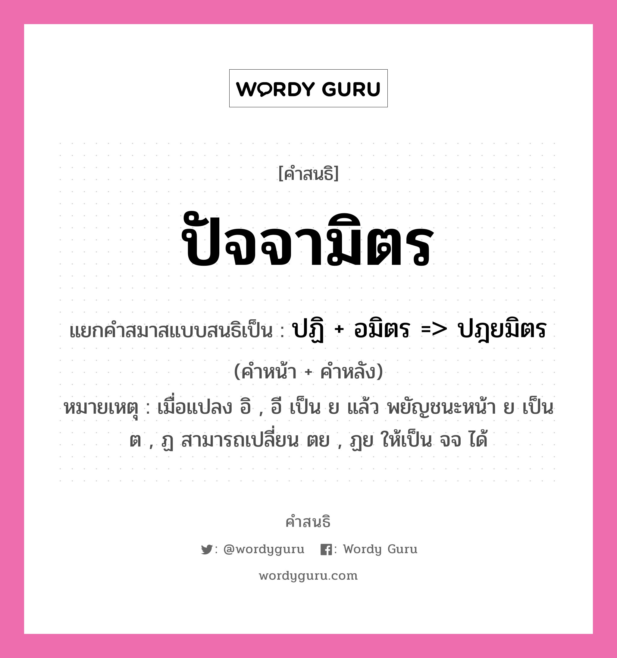 คำสนธิ: ปัจจามิตร แยกคำสมาสแบบสนธิ, แปลว่า?, แยกคำสมาสแบบสนธิเป็น ปฏิ + อมิตร =&gt; ปฎยมิตร หมายเหตุ เมื่อแปลง อิ , อี เป็น ย แล้ว พยัญชนะหน้า ย เป็น ต , ฏ สามารถเปลี่ยน ตย , ฏย ให้เป็น จจ ได้ คำหน้า ปฏิ คำหลัง อมิตร ประเภท สระสนธิ หมวด สระสนธิ