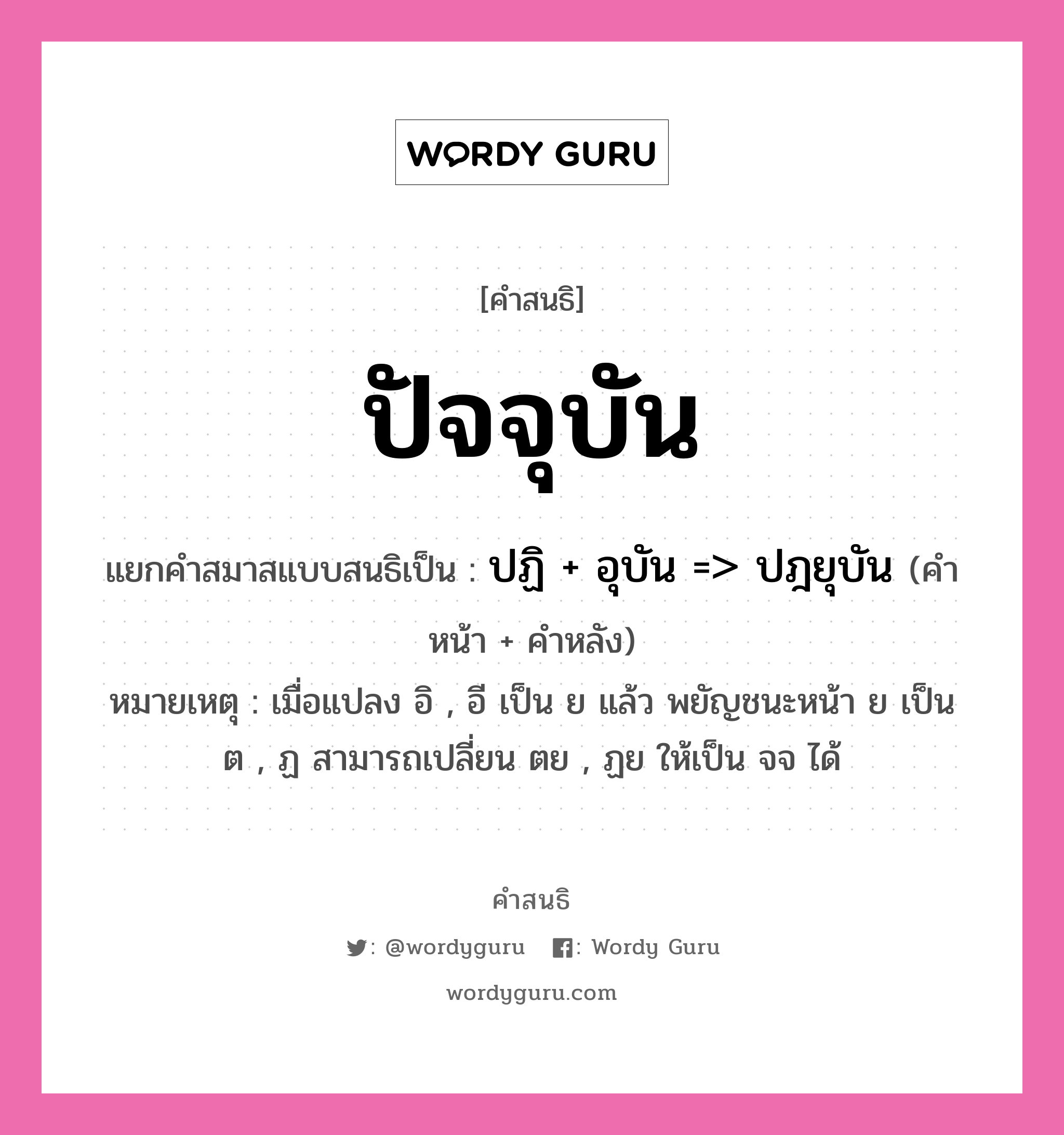 คำสนธิ: ปัจจุบัน แยกคำสมาสแบบสนธิ, แปลว่า?, แยกคำสมาสแบบสนธิเป็น ปฏิ + อุบัน =&gt; ปฎยุบัน หมายเหตุ เมื่อแปลง อิ , อี เป็น ย แล้ว พยัญชนะหน้า ย เป็น ต , ฏ สามารถเปลี่ยน ตย , ฏย ให้เป็น จจ ได้ คำหน้า ปฏิ คำหลัง อุบัน ประเภท สระสนธิ หมวด สระสนธิ