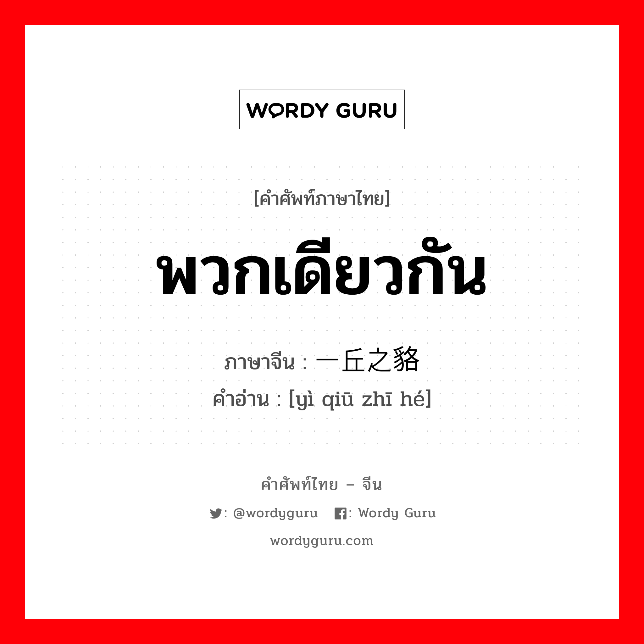 พวกเดียวกัน ภาษาจีนคืออะไร, คำศัพท์ภาษาไทย - จีน พวกเดียวกัน ภาษาจีน 一丘之貉 คำอ่าน [yì qiū zhī hé]