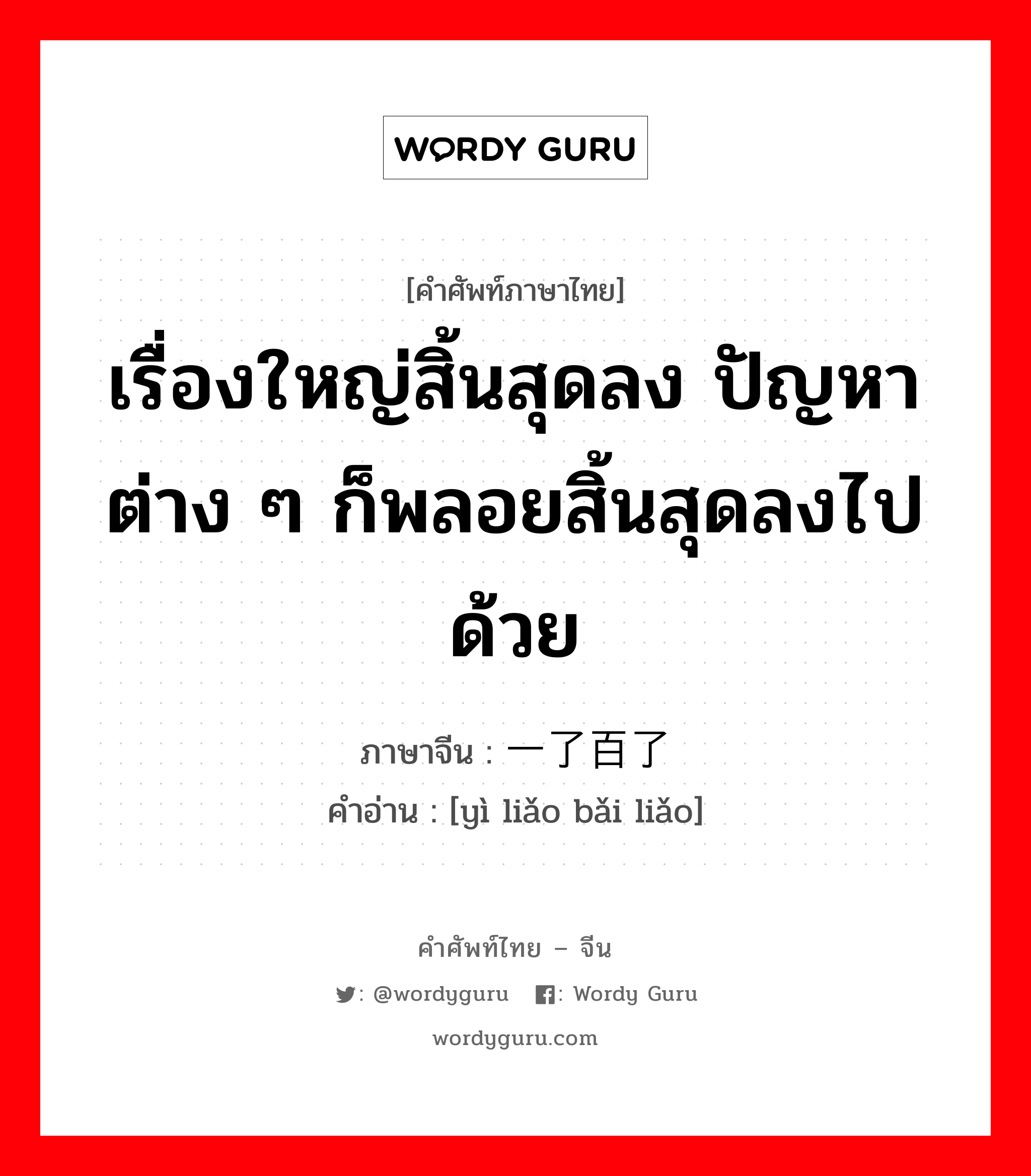 เรื่องใหญ่สิ้นสุดลง ปัญหาต่าง ๆ ก็พลอยสิ้นสุดลงไปด้วย ภาษาจีนคืออะไร, คำศัพท์ภาษาไทย - จีน เรื่องใหญ่สิ้นสุดลง ปัญหาต่าง ๆ ก็พลอยสิ้นสุดลงไปด้วย ภาษาจีน 一了百了 คำอ่าน [yì liǎo bǎi liǎo]