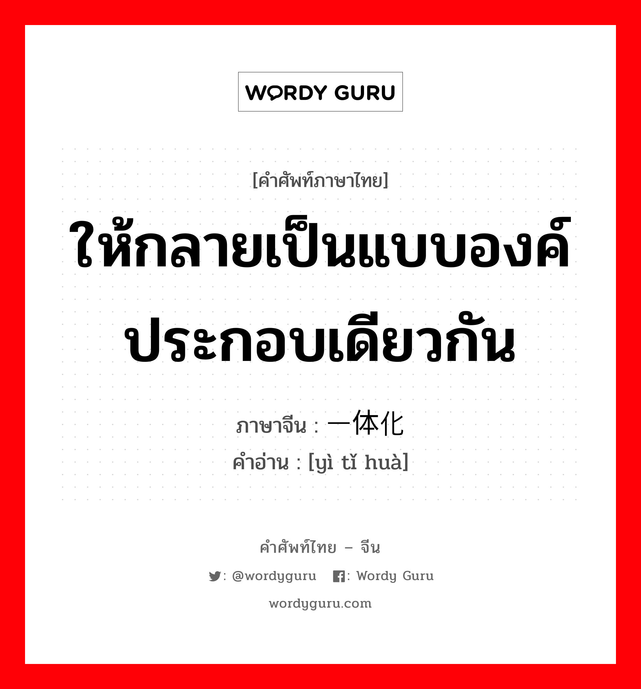 ให้กลายเป็นแบบองค์ประกอบเดียวกัน ภาษาจีนคืออะไร, คำศัพท์ภาษาไทย - จีน ให้กลายเป็นแบบองค์ประกอบเดียวกัน ภาษาจีน 一体化 คำอ่าน [yì tǐ huà]