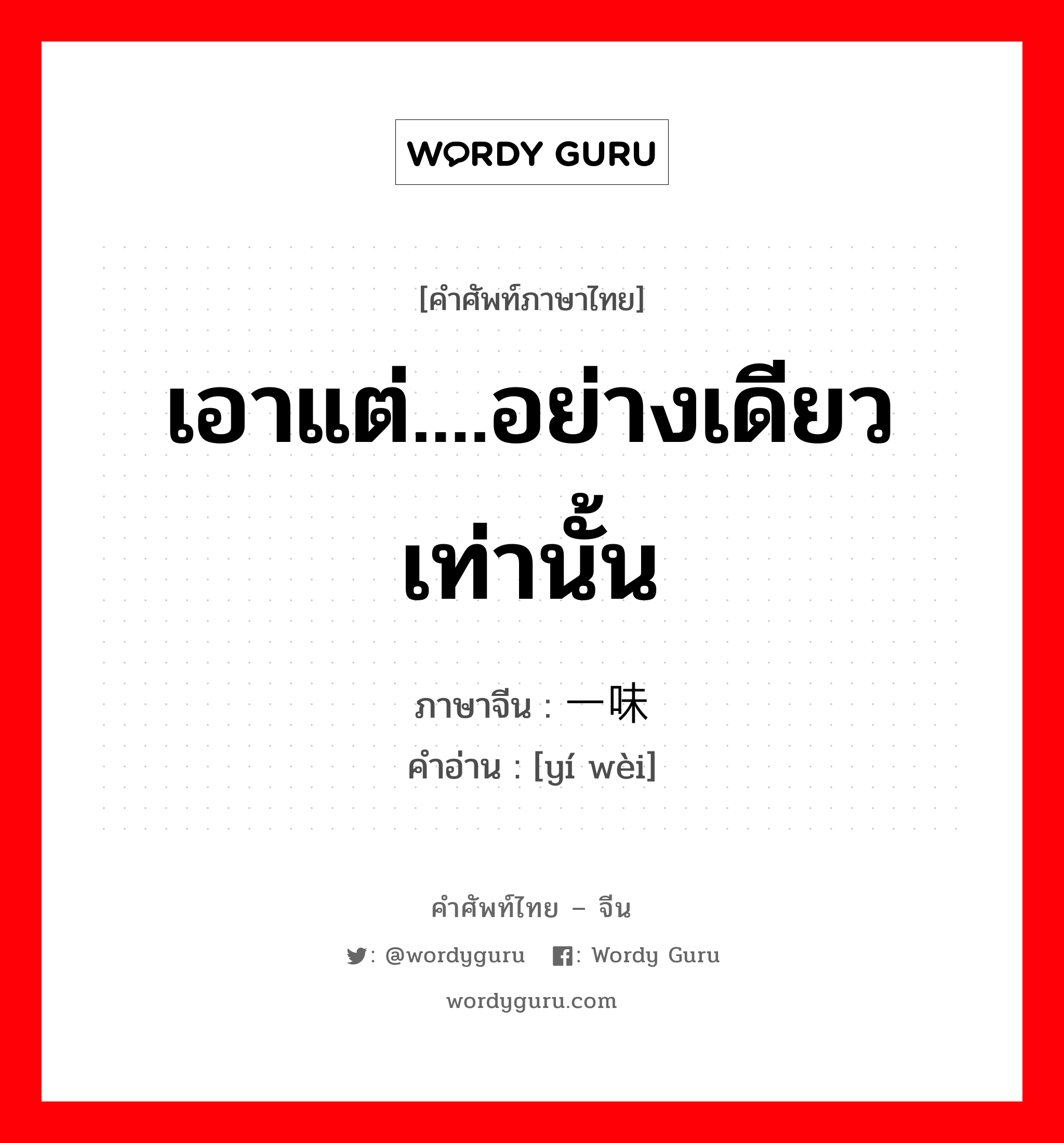 เอาแต่....อย่างเดียวเท่านั้น ภาษาจีนคืออะไร, คำศัพท์ภาษาไทย - จีน เอาแต่....อย่างเดียวเท่านั้น ภาษาจีน 一味 คำอ่าน [yí wèi]