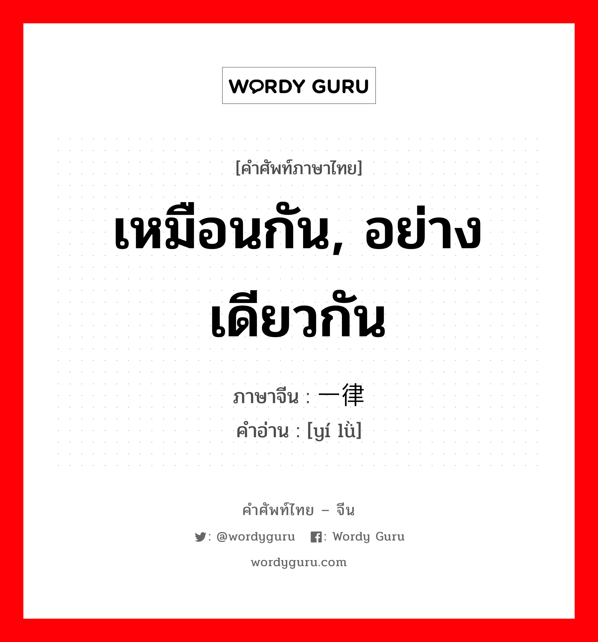 เหมือนกัน, อย่างเดียวกัน ภาษาจีนคืออะไร, คำศัพท์ภาษาไทย - จีน เหมือนกัน, อย่างเดียวกัน ภาษาจีน 一律 คำอ่าน [yí lǜ]