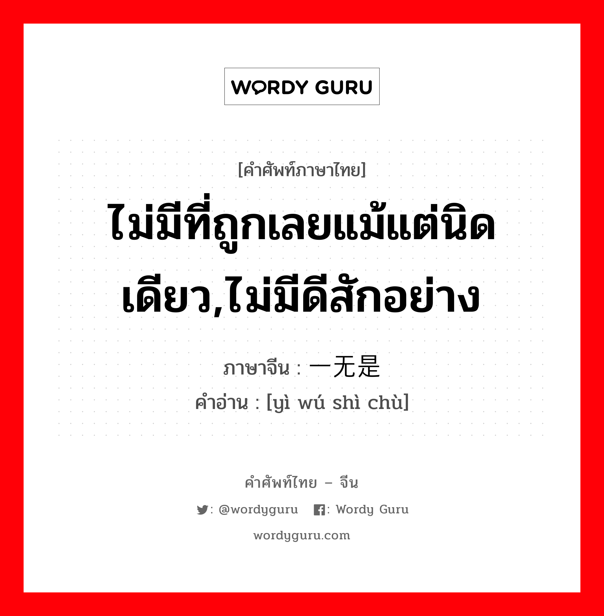 ไม่มีที่ถูกเลยแม้แต่นิดเดียว,ไม่มีดีสักอย่าง ภาษาจีนคืออะไร, คำศัพท์ภาษาไทย - จีน ไม่มีที่ถูกเลยแม้แต่นิดเดียว,ไม่มีดีสักอย่าง ภาษาจีน 一无是处 คำอ่าน [yì wú shì chù]