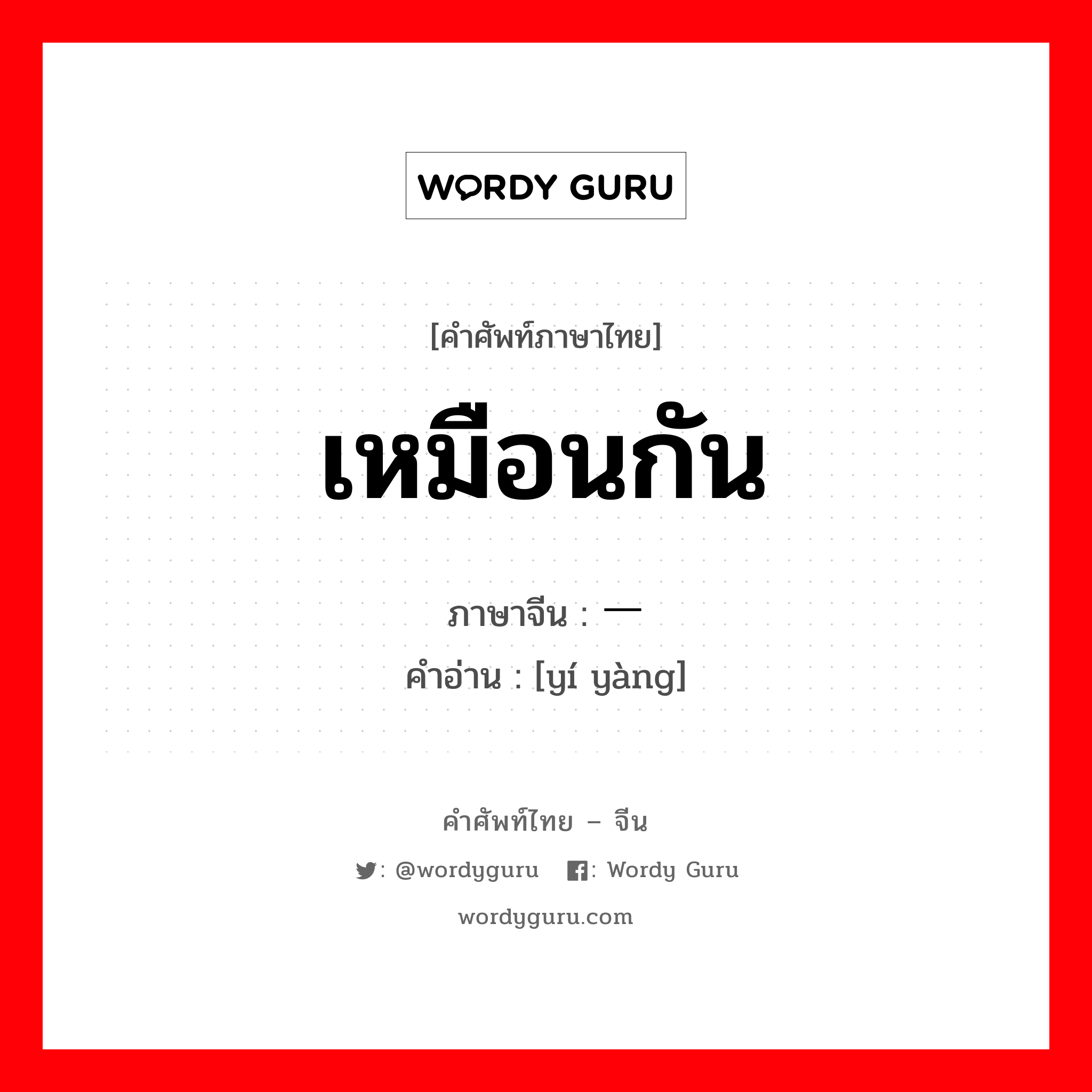 เหมือนกัน ภาษาจีนคืออะไร, คำศัพท์ภาษาไทย - จีน เหมือนกัน ภาษาจีน 一样 คำอ่าน [yí yàng]