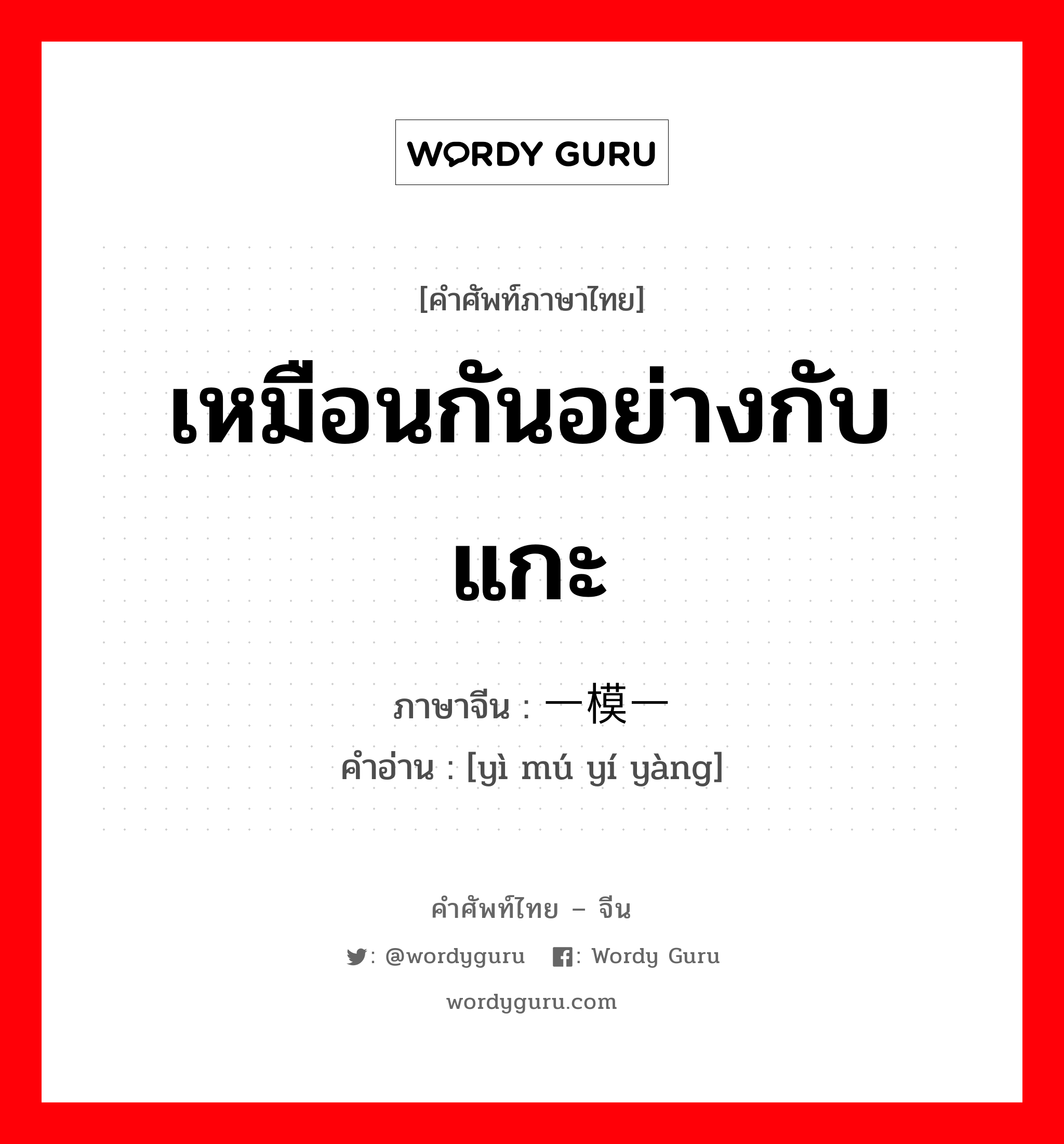 เหมือนกันอย่างกับแกะ ภาษาจีนคืออะไร, คำศัพท์ภาษาไทย - จีน เหมือนกันอย่างกับแกะ ภาษาจีน 一模一样 คำอ่าน [yì mú yí yàng]