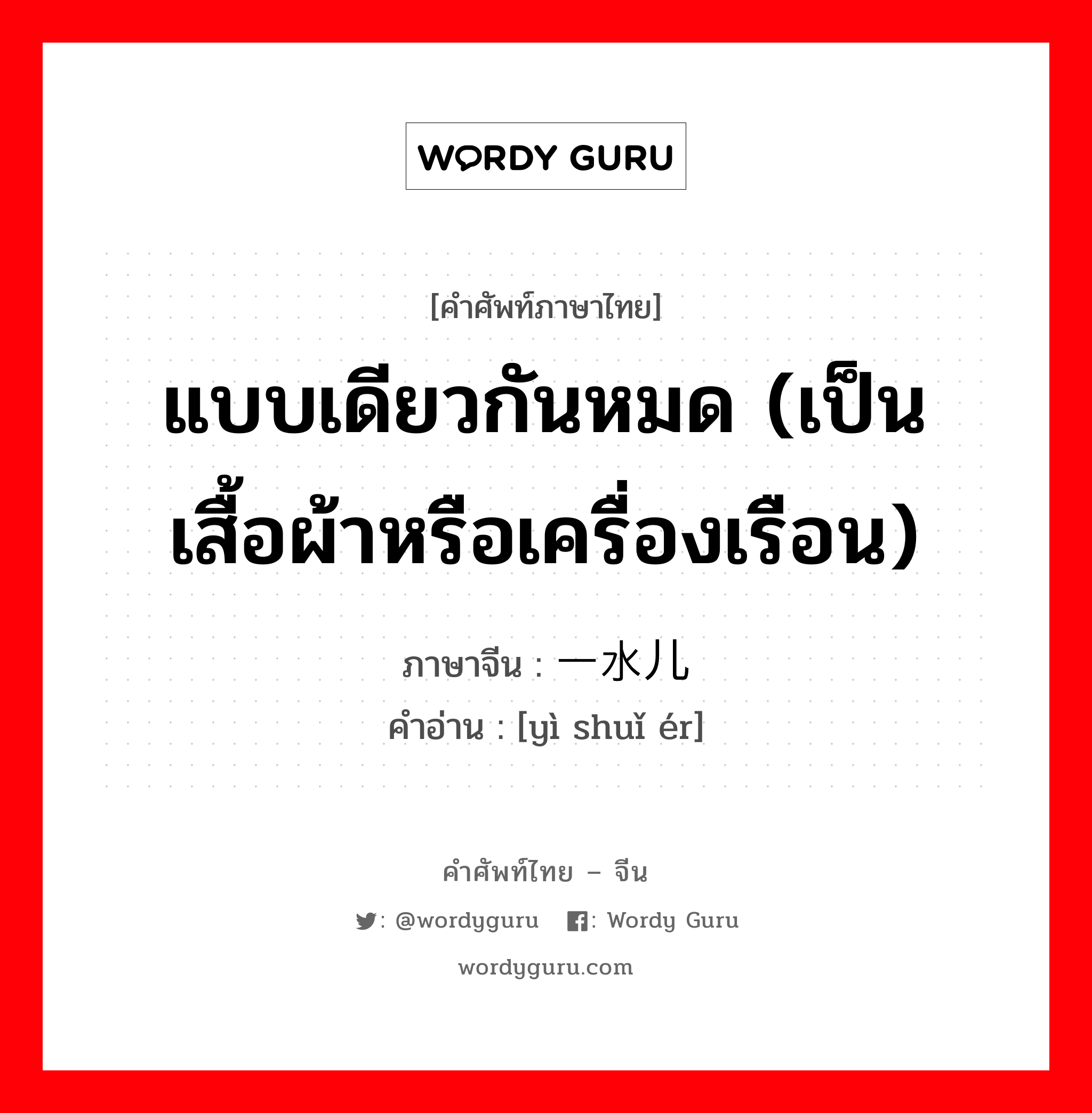 แบบเดียวกันหมด (เป็นเสื้อผ้าหรือเครื่องเรือน) ภาษาจีนคืออะไร, คำศัพท์ภาษาไทย - จีน แบบเดียวกันหมด (เป็นเสื้อผ้าหรือเครื่องเรือน) ภาษาจีน 一水儿 คำอ่าน [yì shuǐ ér]