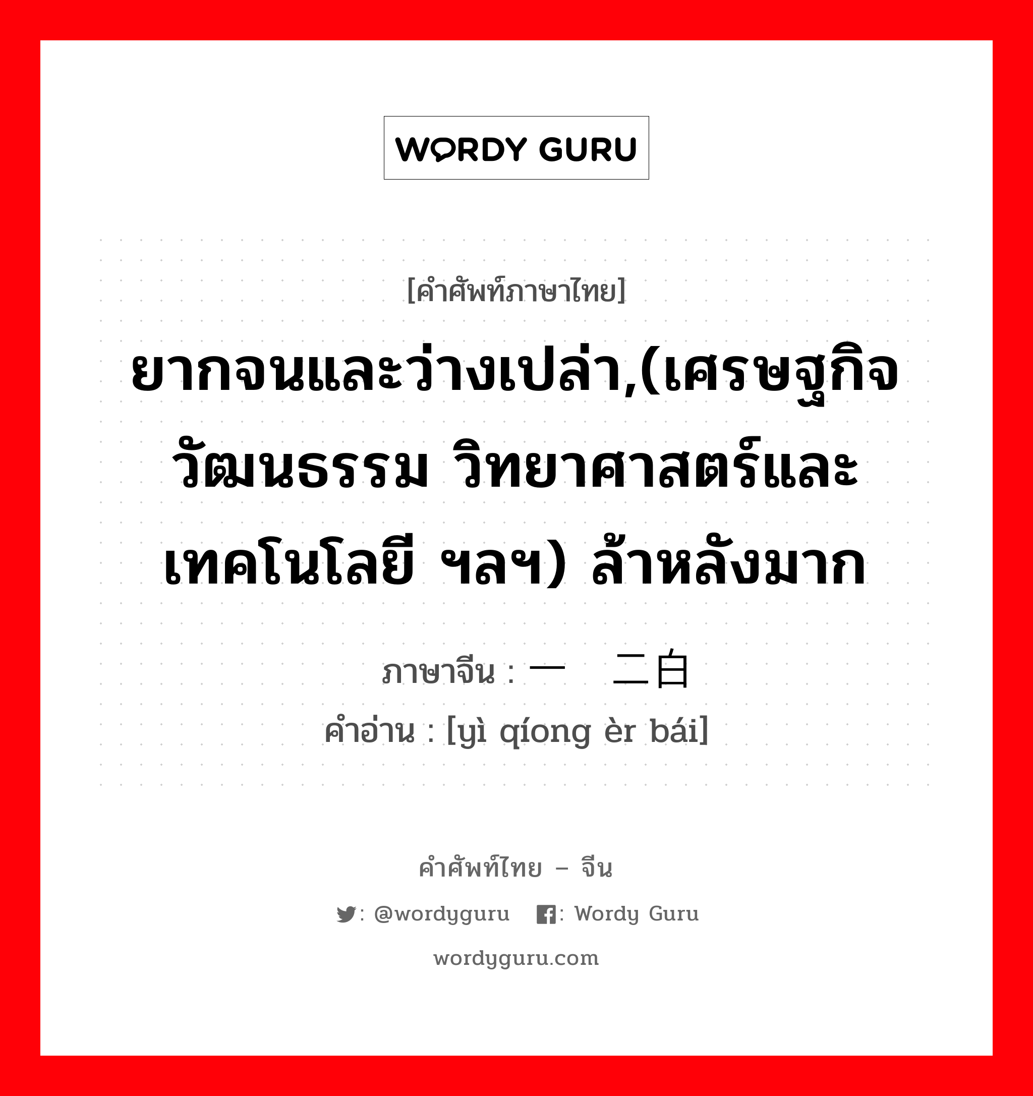 ยากจนและว่างเปล่า,(เศรษฐกิจ วัฒนธรรม วิทยาศาสตร์และเทคโนโลยี ฯลฯ) ล้าหลังมาก ภาษาจีนคืออะไร, คำศัพท์ภาษาไทย - จีน ยากจนและว่างเปล่า,(เศรษฐกิจ วัฒนธรรม วิทยาศาสตร์และเทคโนโลยี ฯลฯ) ล้าหลังมาก ภาษาจีน 一穷二白 คำอ่าน [yì qíong èr bái]