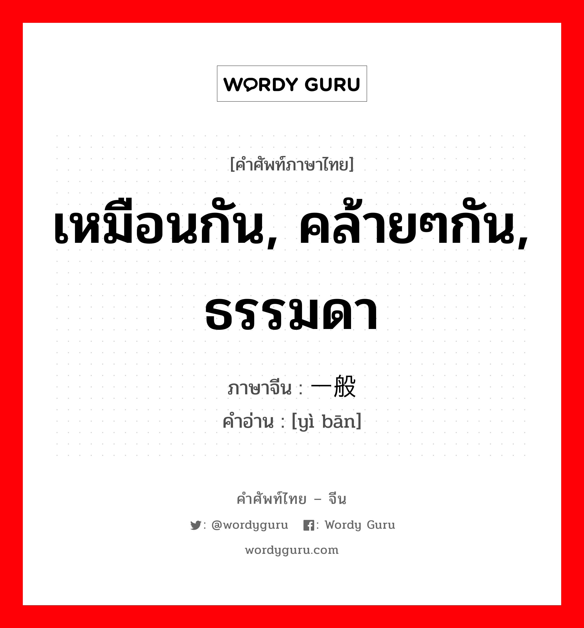 เหมือนกัน, คล้ายๆกัน, ธรรมดา ภาษาจีนคืออะไร, คำศัพท์ภาษาไทย - จีน เหมือนกัน, คล้ายๆกัน, ธรรมดา ภาษาจีน 一般 คำอ่าน [yì bān]