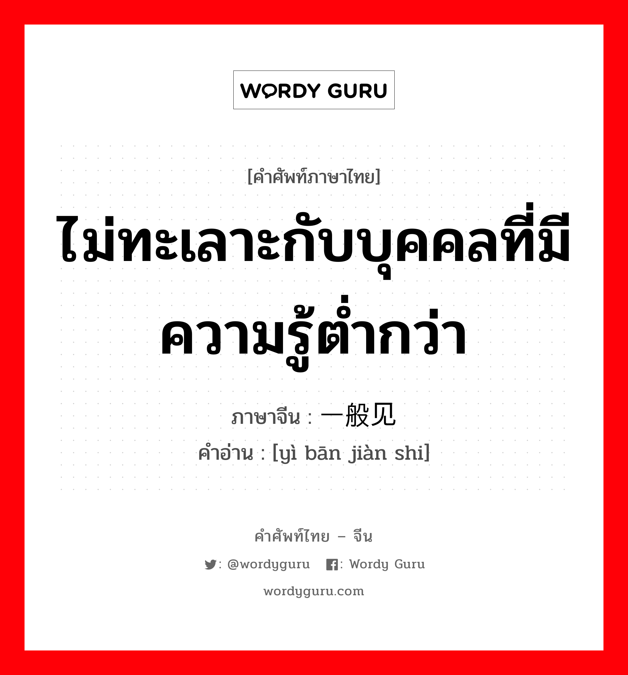 ไม่ทะเลาะกับบุคคลที่มีความรู้ต่ำกว่า ภาษาจีนคืออะไร, คำศัพท์ภาษาไทย - จีน ไม่ทะเลาะกับบุคคลที่มีความรู้ต่ำกว่า ภาษาจีน 一般见识 คำอ่าน [yì bān jiàn shi]