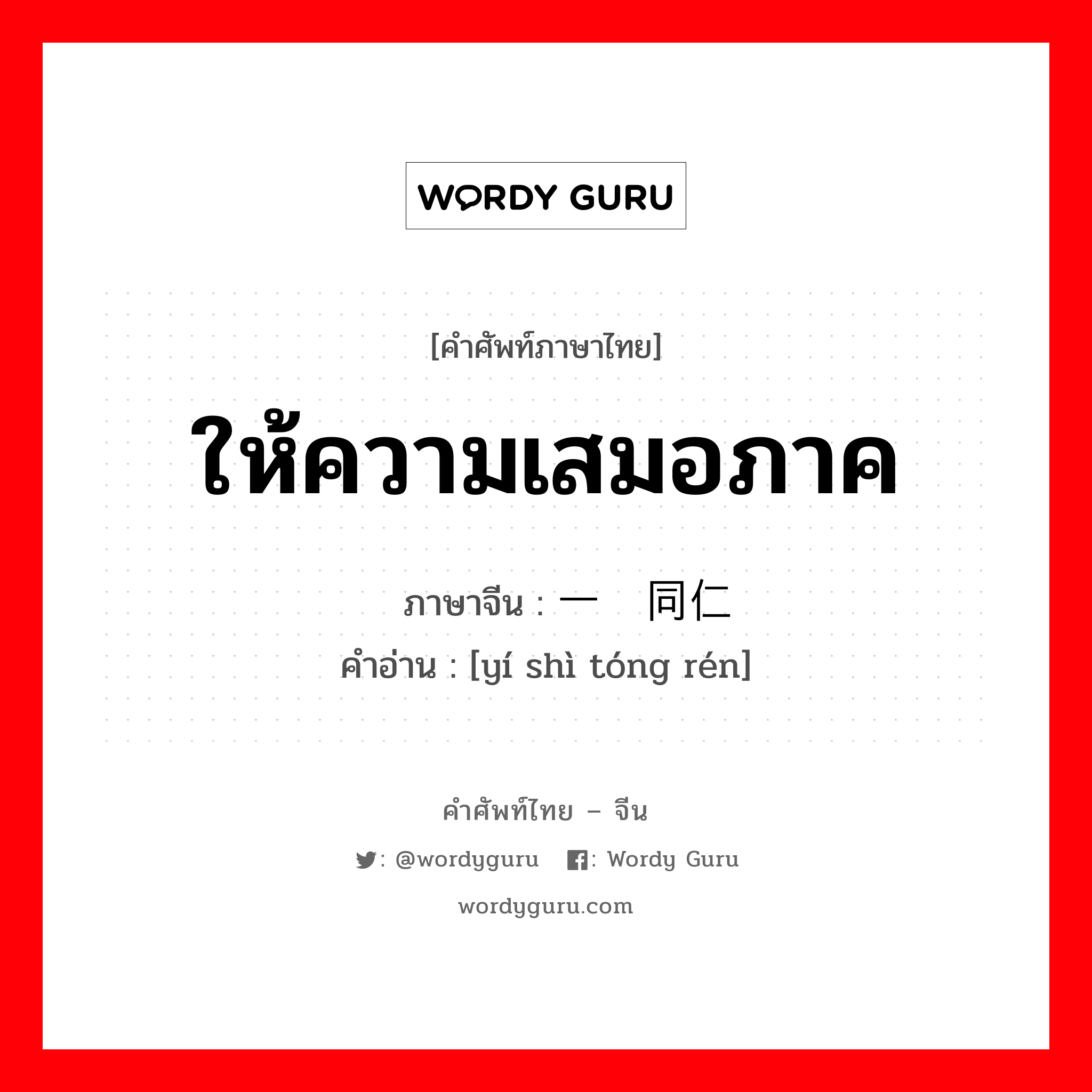 ให้ความเสมอภาค ภาษาจีนคืออะไร, คำศัพท์ภาษาไทย - จีน ให้ความเสมอภาค ภาษาจีน 一视同仁 คำอ่าน [yí shì tóng rén]