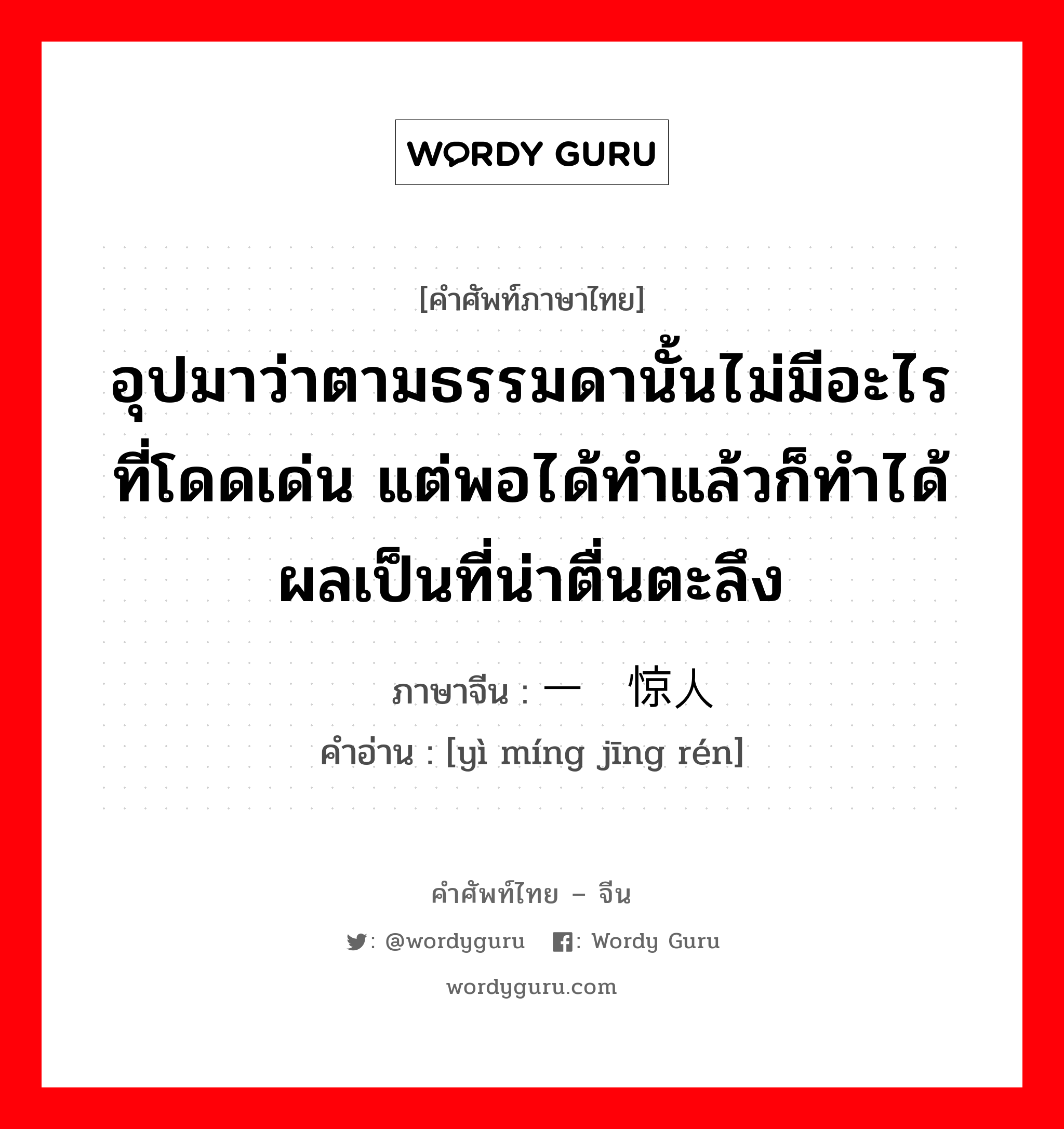 อุปมาว่าตามธรรมดานั้นไม่มีอะไรที่โดดเด่น แต่พอได้ทำแล้วก็ทำได้ผลเป็นที่น่าตื่นตะลึง ภาษาจีนคืออะไร, คำศัพท์ภาษาไทย - จีน อุปมาว่าตามธรรมดานั้นไม่มีอะไรที่โดดเด่น แต่พอได้ทำแล้วก็ทำได้ผลเป็นที่น่าตื่นตะลึง ภาษาจีน 一鸣惊人 คำอ่าน [yì míng jīng rén]