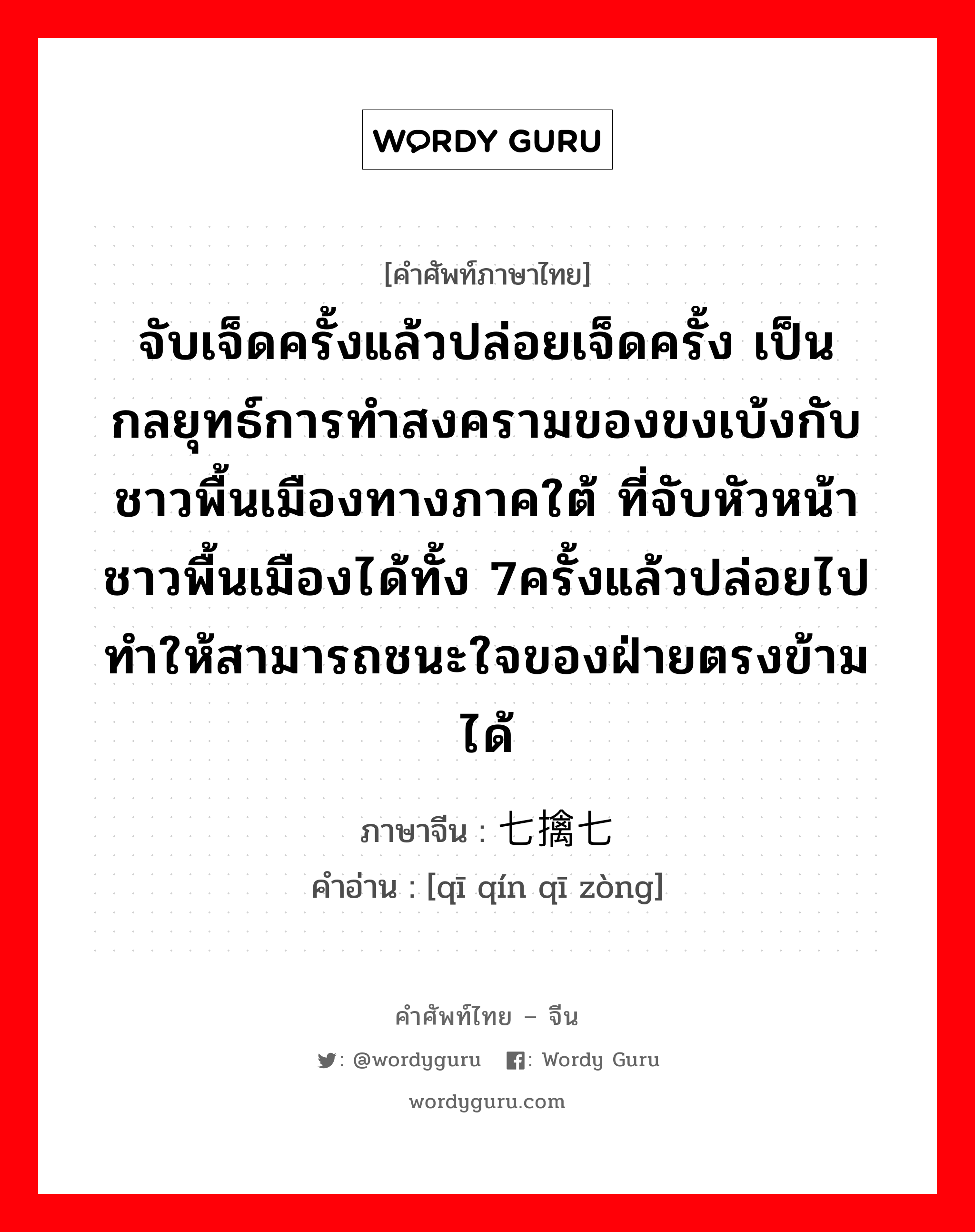 จับเจ็ดครั้งแล้วปล่อยเจ็ดครั้ง เป็นกลยุทธ์การทำสงครามของขงเบ้งกับชาวพื้นเมืองทางภาคใต้ ที่จับหัวหน้าชาวพื้นเมืองได้ทั้ง 7ครั้งแล้วปล่อยไปทำให้สามารถชนะใจของฝ่ายตรงข้ามได้ ภาษาจีนคืออะไร, คำศัพท์ภาษาไทย - จีน จับเจ็ดครั้งแล้วปล่อยเจ็ดครั้ง เป็นกลยุทธ์การทำสงครามของขงเบ้งกับชาวพื้นเมืองทางภาคใต้ ที่จับหัวหน้าชาวพื้นเมืองได้ทั้ง 7ครั้งแล้วปล่อยไปทำให้สามารถชนะใจของฝ่ายตรงข้ามได้ ภาษาจีน 七擒七纵 คำอ่าน [qī qín qī zòng]