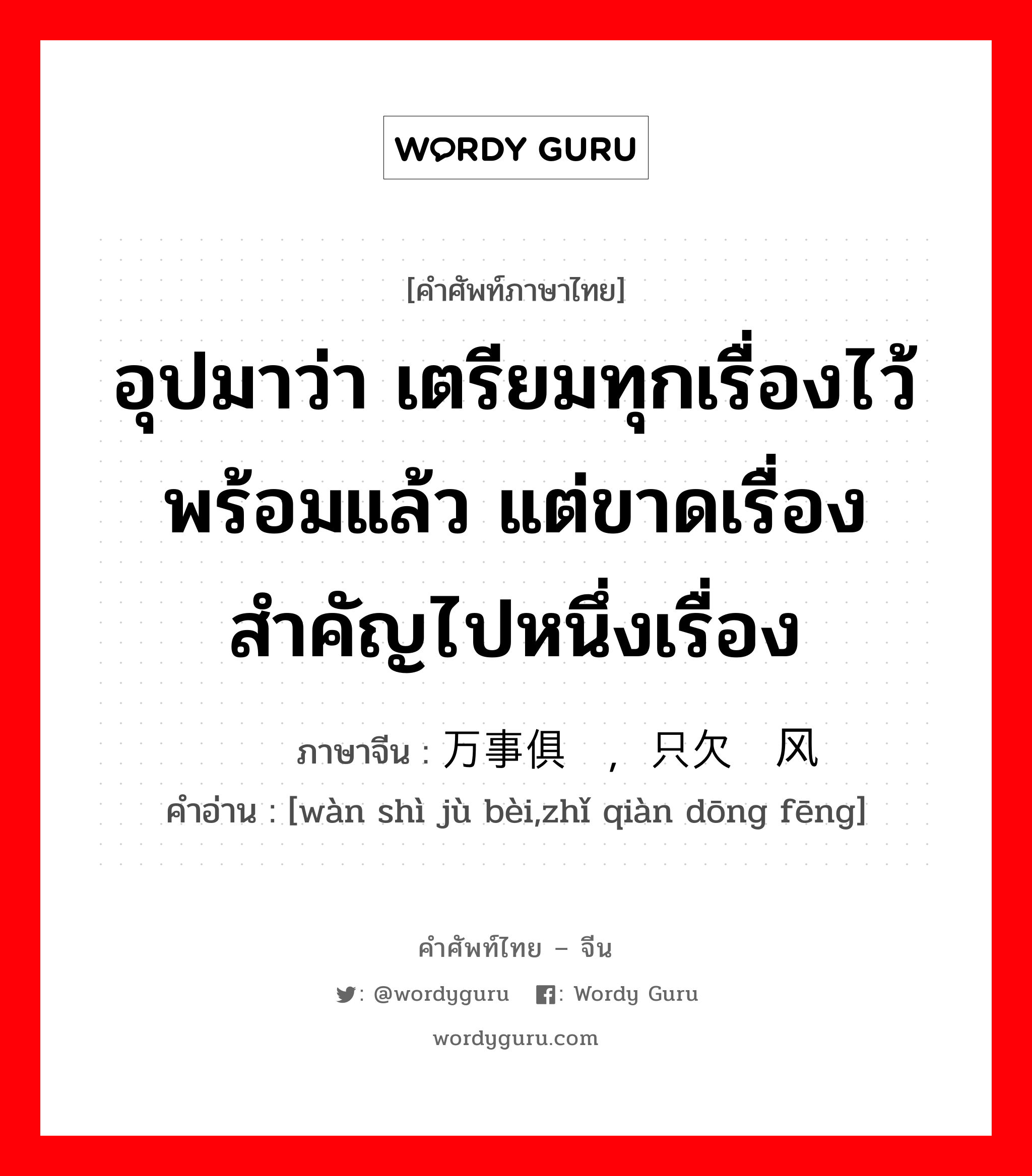 อุปมาว่า เตรียมทุกเรื่องไว้พร้อมแล้ว แต่ขาดเรื่องสำคัญไปหนึ่งเรื่อง ภาษาจีนคืออะไร, คำศัพท์ภาษาไทย - จีน อุปมาว่า เตรียมทุกเรื่องไว้พร้อมแล้ว แต่ขาดเรื่องสำคัญไปหนึ่งเรื่อง ภาษาจีน 万事俱备，只欠东风 คำอ่าน [wàn shì jù bèi,zhǐ qiàn dōng fēng]