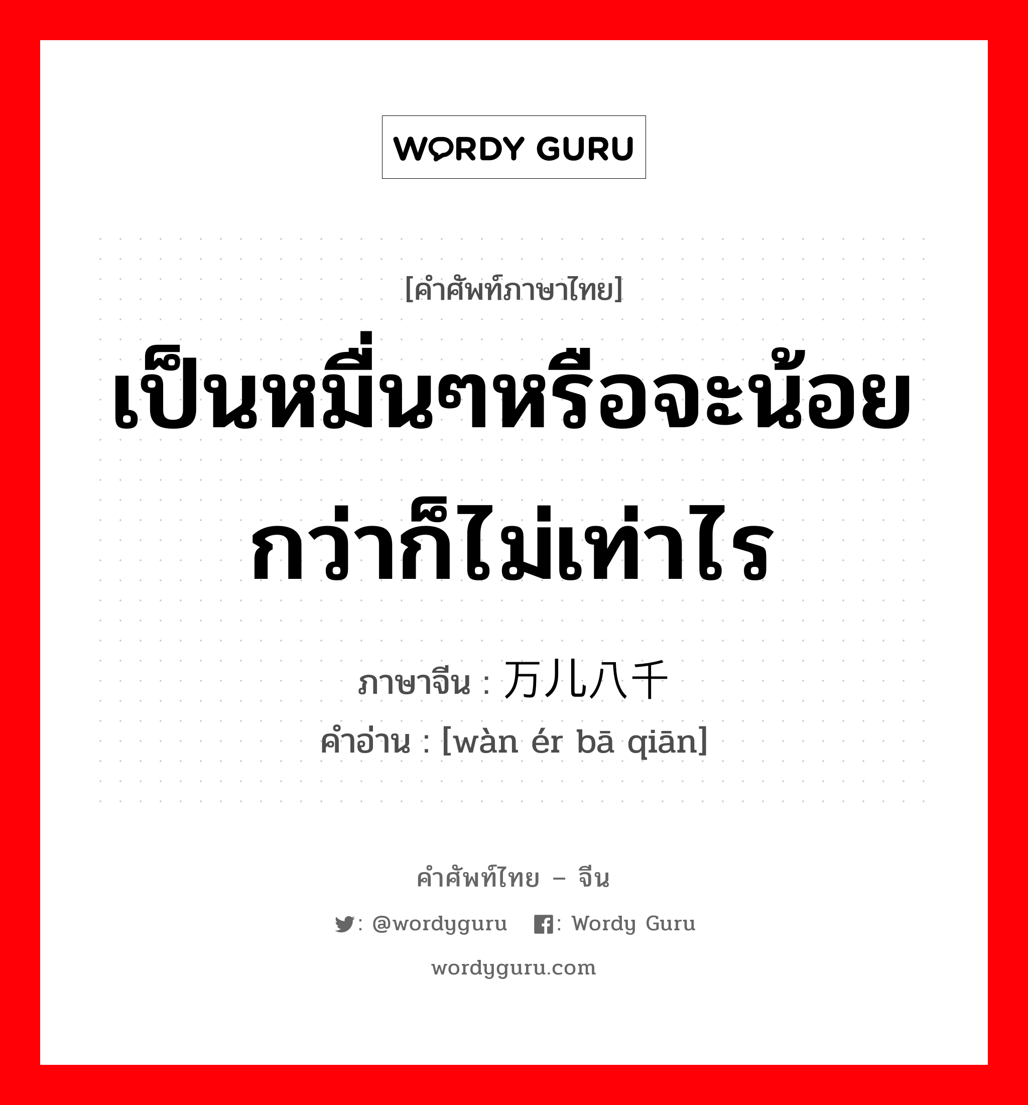 เป็นหมื่นๆหรือจะน้อยกว่าก็ไม่เท่าไร ภาษาจีนคืออะไร, คำศัพท์ภาษาไทย - จีน เป็นหมื่นๆหรือจะน้อยกว่าก็ไม่เท่าไร ภาษาจีน 万儿八千 คำอ่าน [wàn ér bā qiān]