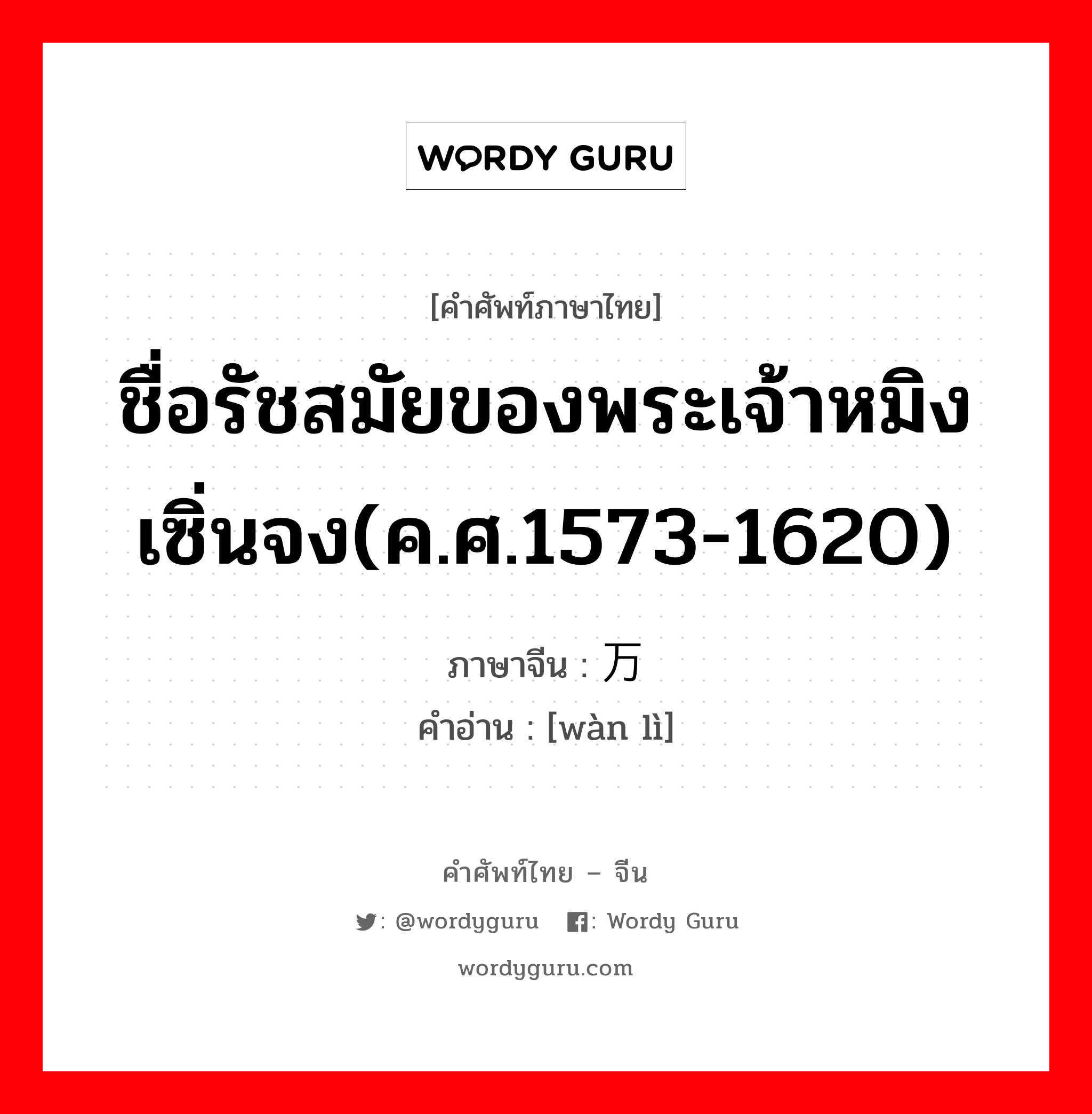 ชื่อรัชสมัยของพระเจ้าหมิงเซิ่นจง(ค.ศ.1573-1620) ภาษาจีนคืออะไร, คำศัพท์ภาษาไทย - จีน ชื่อรัชสมัยของพระเจ้าหมิงเซิ่นจง(ค.ศ.1573-1620) ภาษาจีน 万历 คำอ่าน [wàn lì]