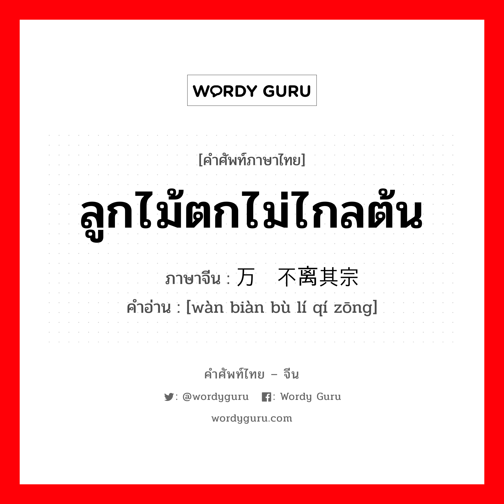 ลูกไม้ตกไม่ไกลต้น ภาษาจีนคืออะไร, คำศัพท์ภาษาไทย - จีน ลูกไม้ตกไม่ไกลต้น ภาษาจีน 万变不离其宗 คำอ่าน [wàn biàn bù lí qí zōng]