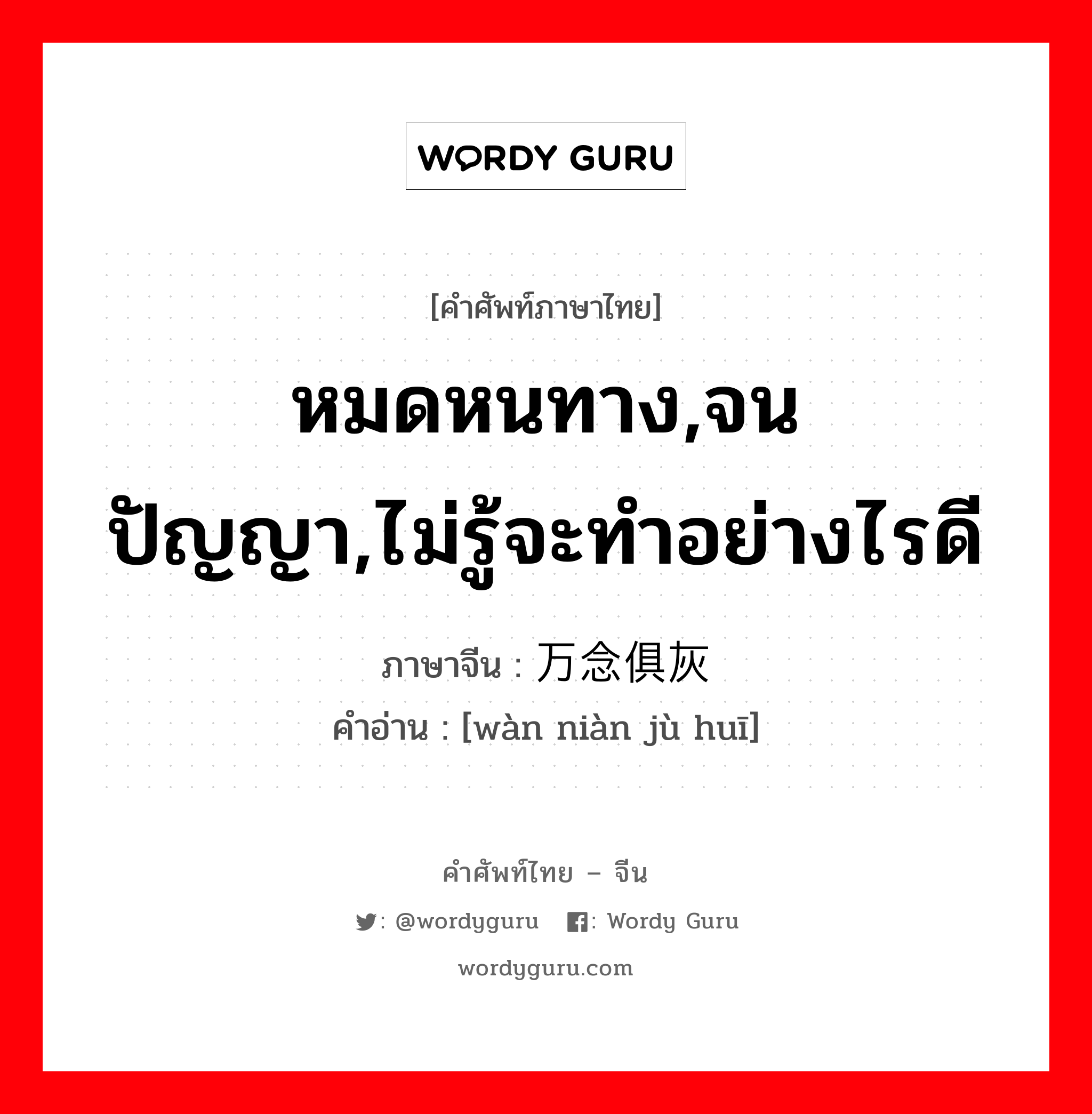 หมดหนทาง,จนปัญญา,ไม่รู้จะทำอย่างไรดี ภาษาจีนคืออะไร, คำศัพท์ภาษาไทย - จีน หมดหนทาง,จนปัญญา,ไม่รู้จะทำอย่างไรดี ภาษาจีน 万念俱灰 คำอ่าน [wàn niàn jù huī]