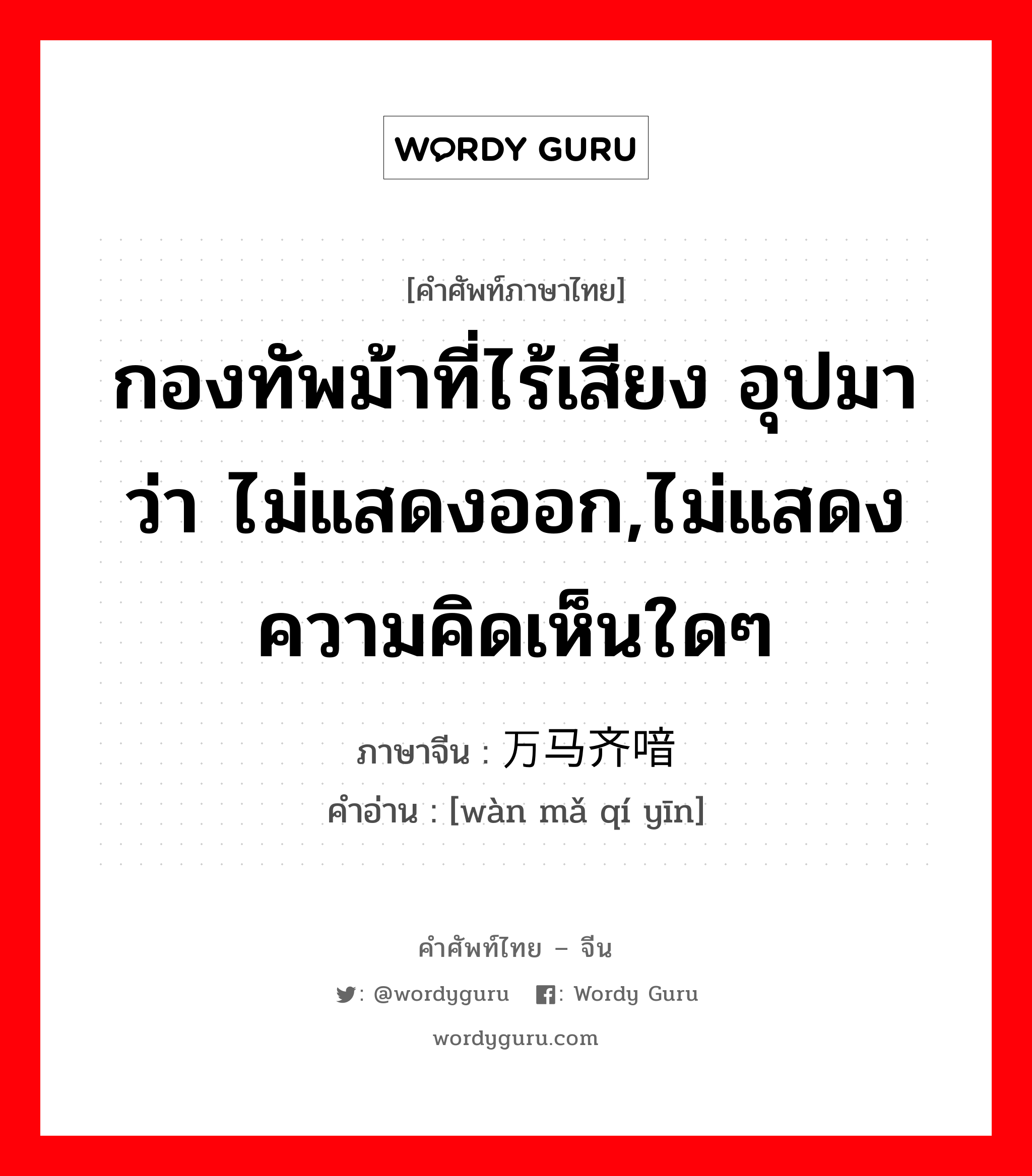 กองทัพม้าที่ไร้เสียง อุปมาว่า ไม่แสดงออก,ไม่แสดงความคิดเห็นใดๆ ภาษาจีนคืออะไร, คำศัพท์ภาษาไทย - จีน กองทัพม้าที่ไร้เสียง อุปมาว่า ไม่แสดงออก,ไม่แสดงความคิดเห็นใดๆ ภาษาจีน 万马齐喑 คำอ่าน [wàn mǎ qí yīn]