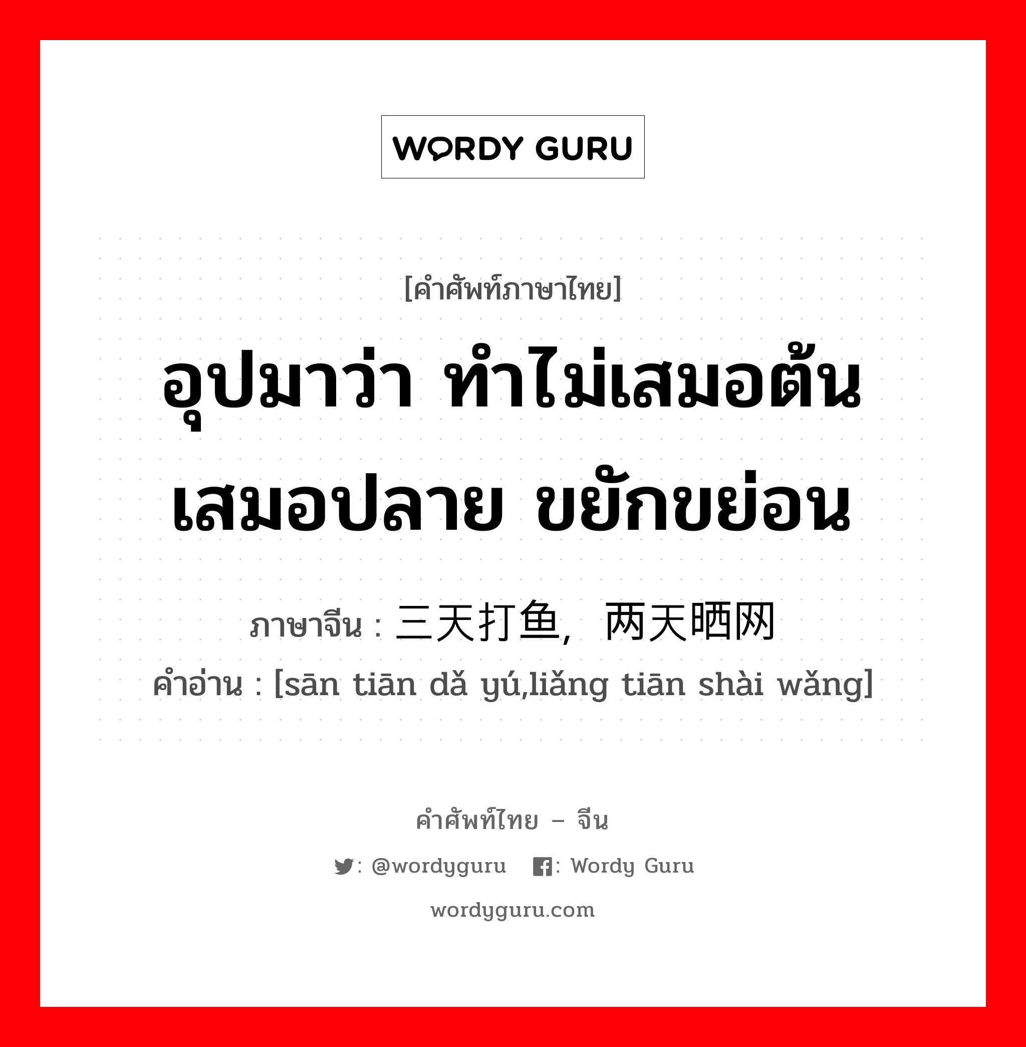 อุปมาว่า ทำไม่เสมอต้นเสมอปลาย ขยักขย่อน ภาษาจีนคืออะไร, คำศัพท์ภาษาไทย - จีน อุปมาว่า ทำไม่เสมอต้นเสมอปลาย ขยักขย่อน ภาษาจีน 三天打鱼，两天晒网 คำอ่าน [sān tiān dǎ yú,liǎng tiān shài wǎng]