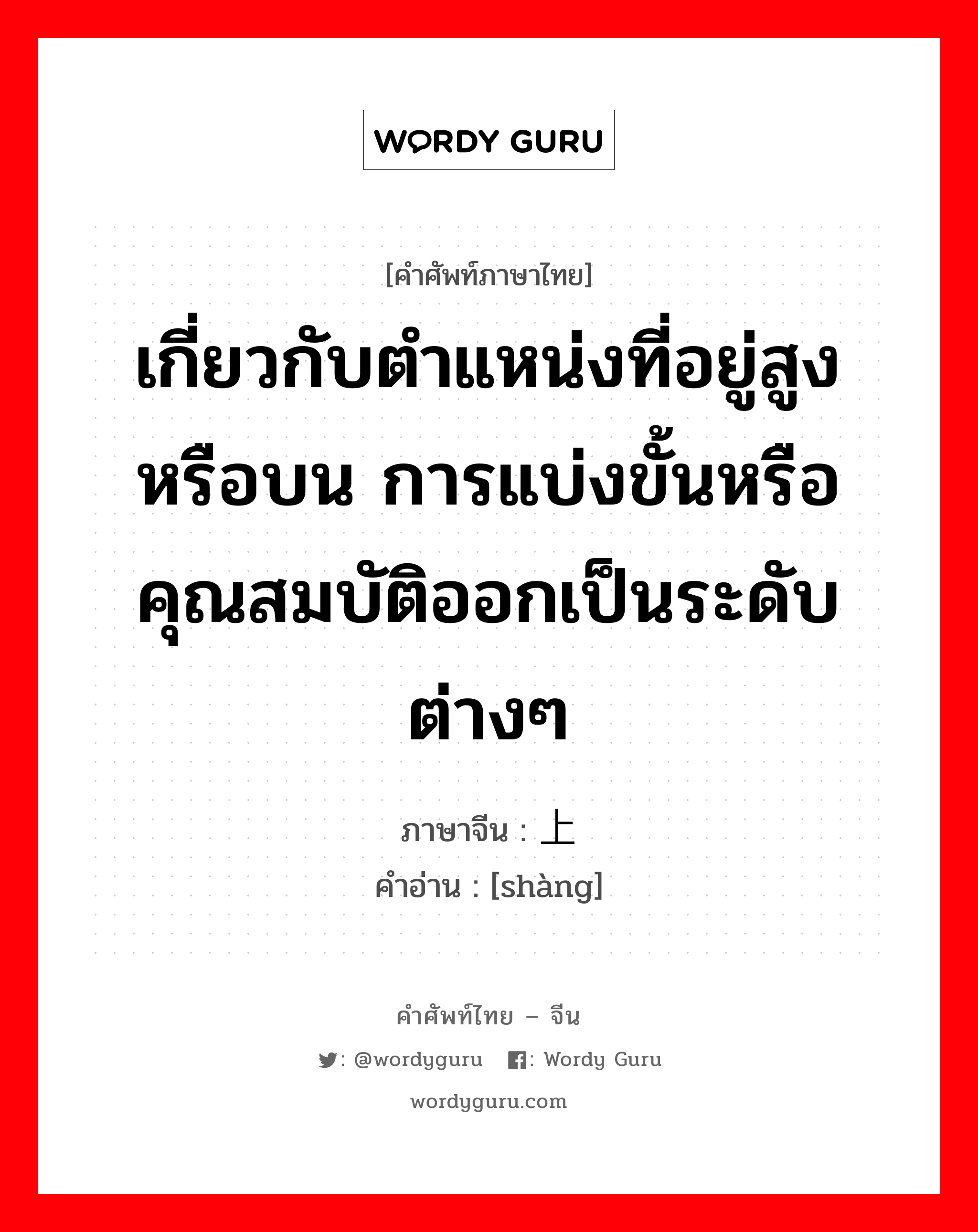 เกี่ยวกับตำแหน่งที่อยู่สูงหรือบน การแบ่งขั้นหรือคุณสมบัติออกเป็นระดับต่างๆ ภาษาจีนคืออะไร, คำศัพท์ภาษาไทย - จีน เกี่ยวกับตำแหน่งที่อยู่สูงหรือบน การแบ่งขั้นหรือคุณสมบัติออกเป็นระดับต่างๆ ภาษาจีน 上 คำอ่าน [shàng]