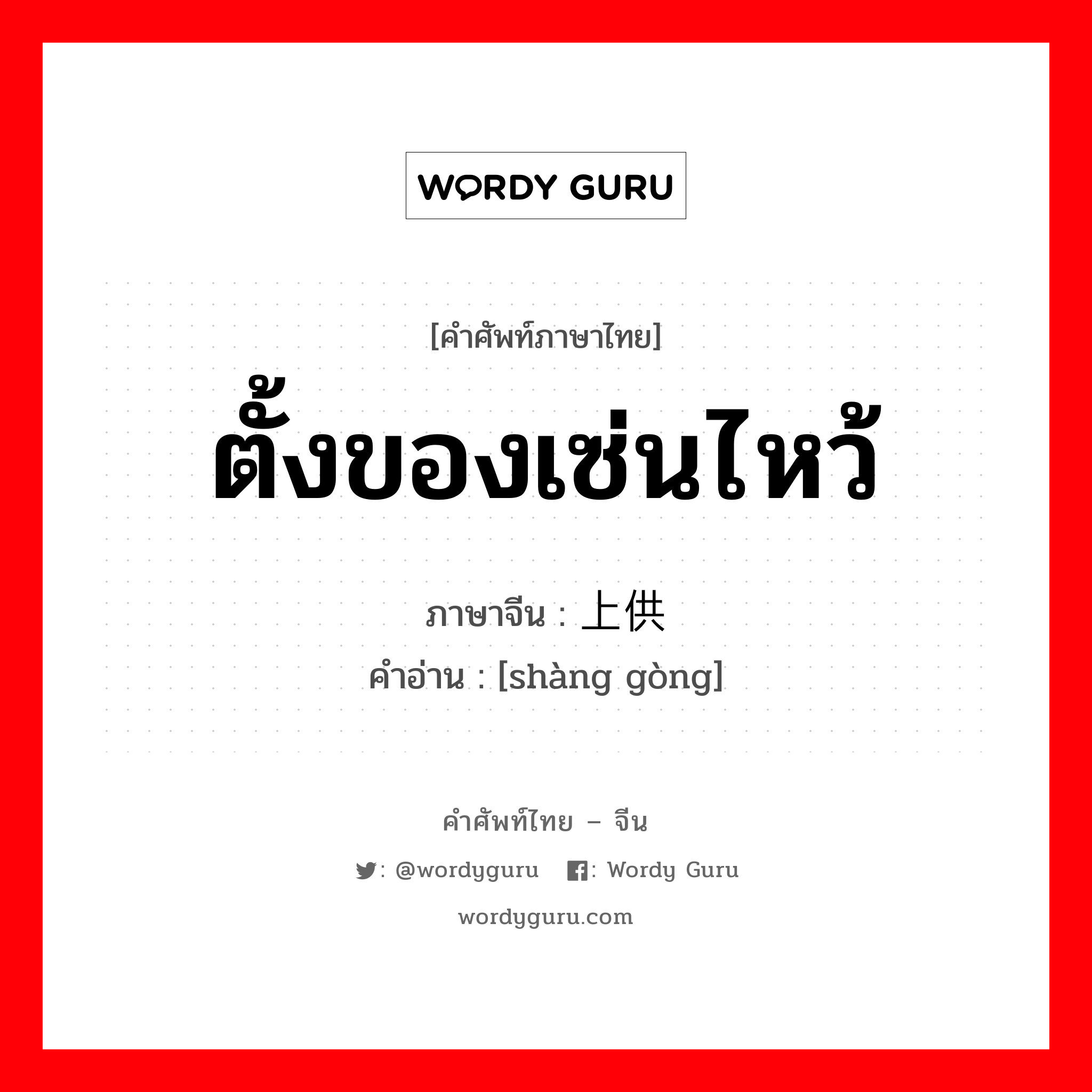 ตั้งของเซ่นไหว้ ภาษาจีนคืออะไร, คำศัพท์ภาษาไทย - จีน ตั้งของเซ่นไหว้ ภาษาจีน 上供 คำอ่าน [shàng gòng]