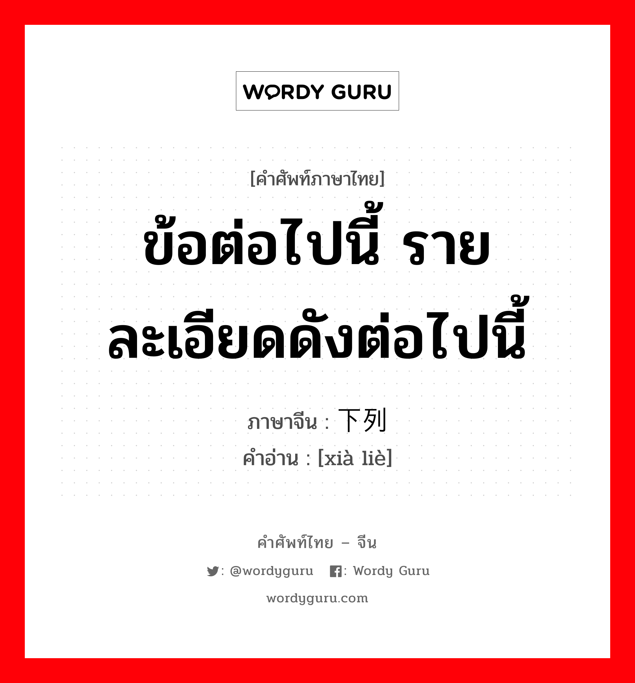 ข้อต่อไปนี้ รายละเอียดดังต่อไปนี้ ภาษาจีนคืออะไร, คำศัพท์ภาษาไทย - จีน ข้อต่อไปนี้ รายละเอียดดังต่อไปนี้ ภาษาจีน 下列 คำอ่าน [xià liè]