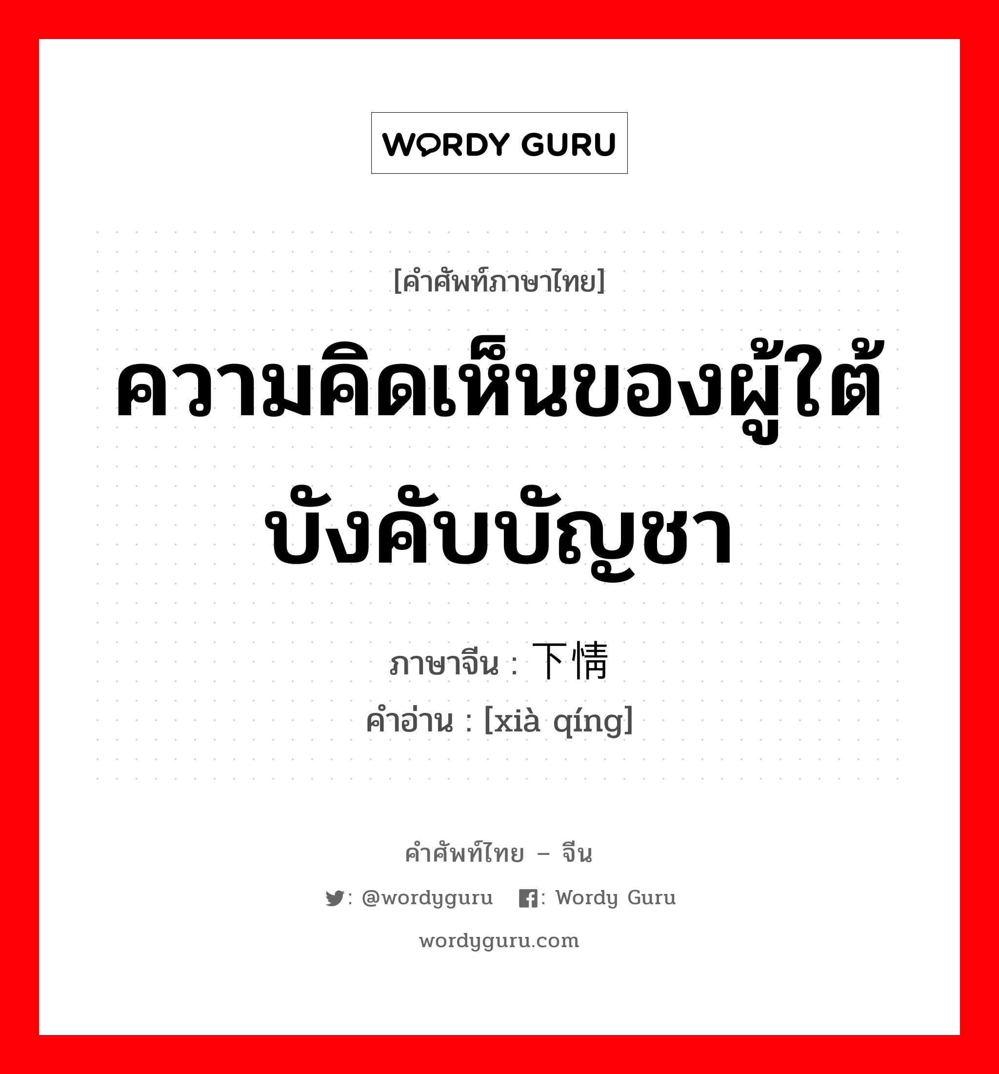 ความคิดเห็นของผู้ใต้บังคับบัญชา ภาษาจีนคืออะไร, คำศัพท์ภาษาไทย - จีน ความคิดเห็นของผู้ใต้บังคับบัญชา ภาษาจีน 下情 คำอ่าน [xià qíng]