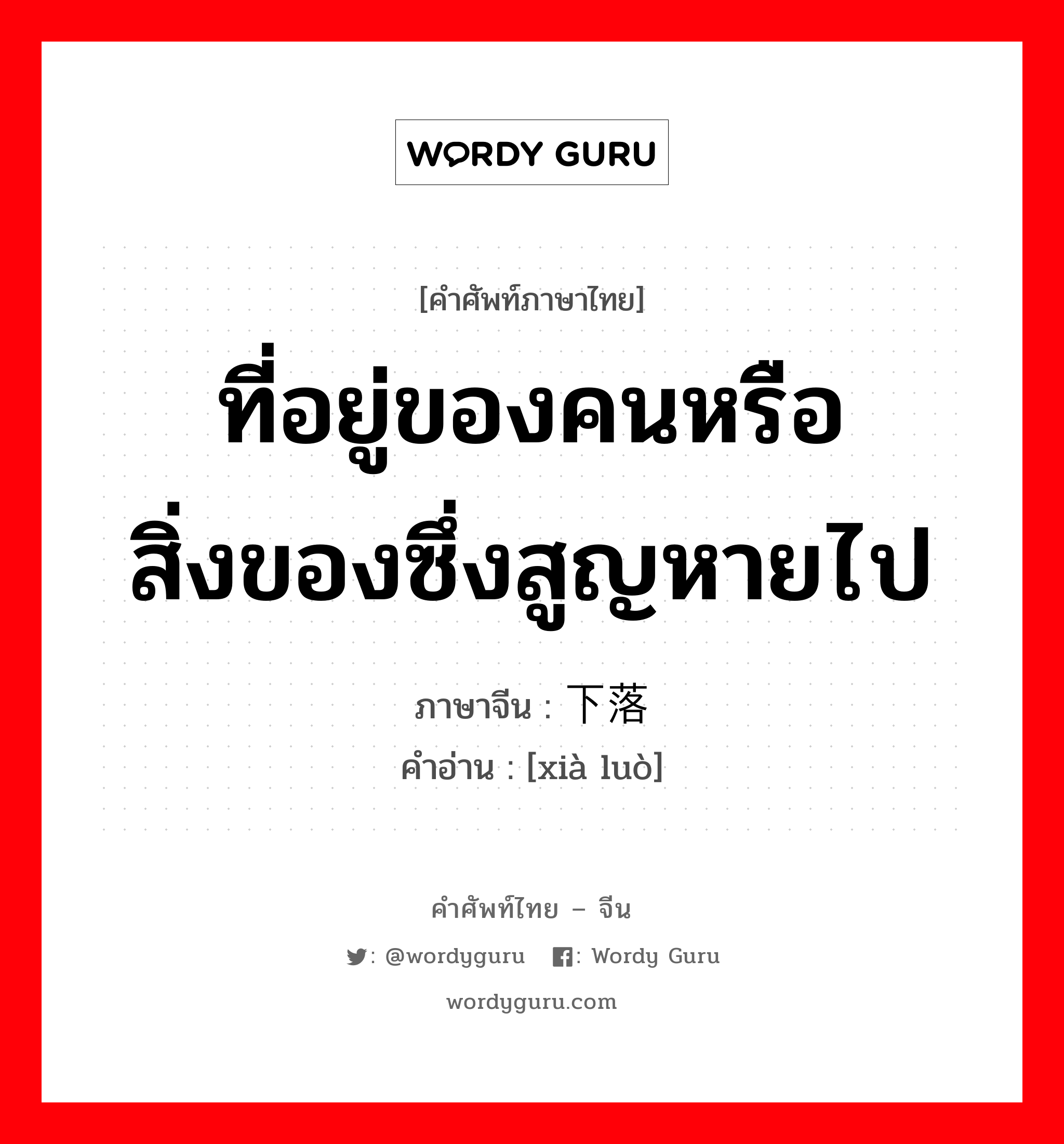 ที่อยู่ของคนหรือสิ่งของซึ่งสูญหายไป ภาษาจีนคืออะไร, คำศัพท์ภาษาไทย - จีน ที่อยู่ของคนหรือสิ่งของซึ่งสูญหายไป ภาษาจีน 下落 คำอ่าน [xià luò]