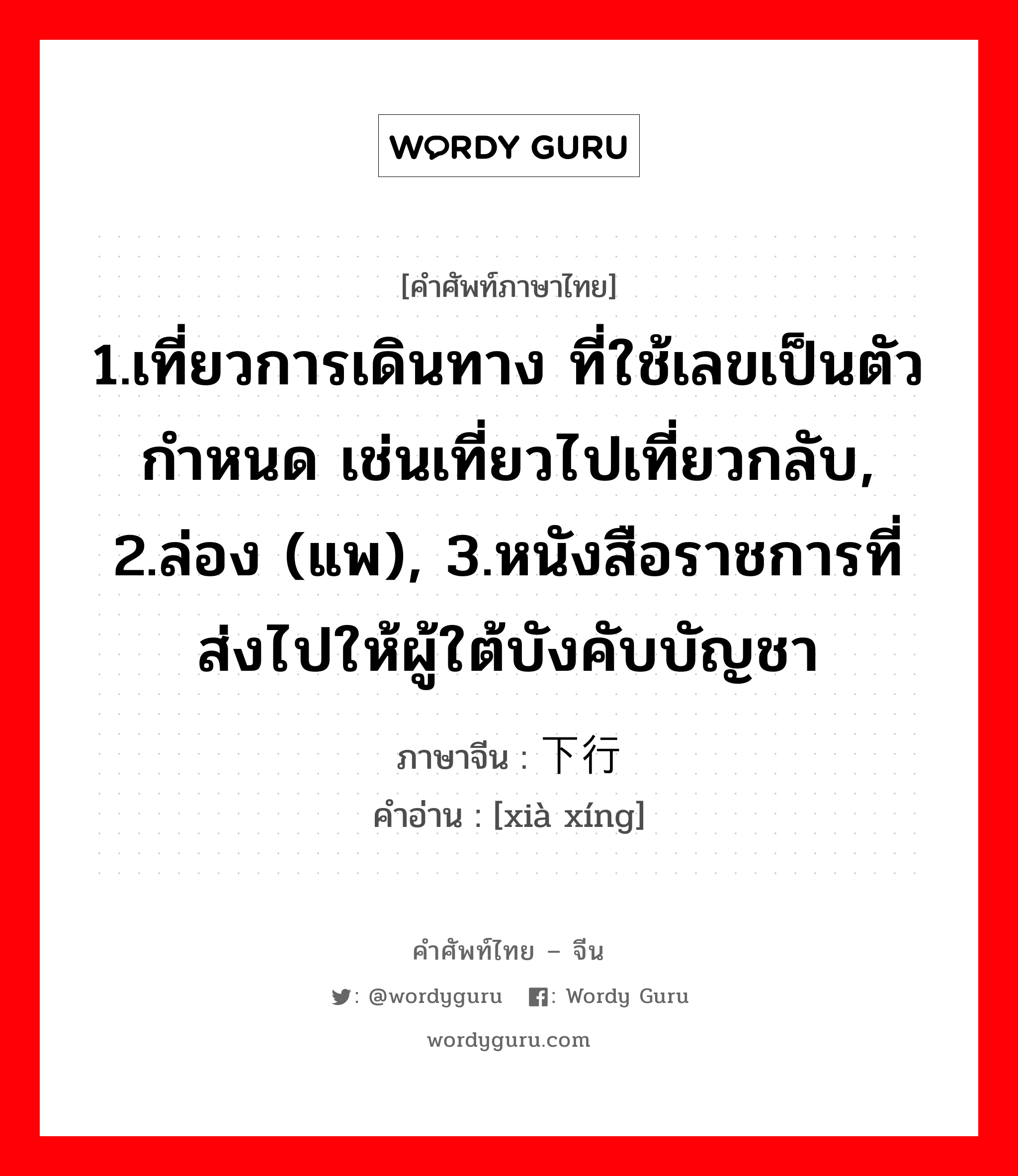 1.เที่ยวการเดินทาง ที่ใช้เลขเป็นตัวกำหนด เช่นเที่ยวไปเที่ยวกลับ, 2.ล่อง (แพ), 3.หนังสือราชการที่ส่งไปให้ผู้ใต้บังคับบัญชา ภาษาจีนคืออะไร, คำศัพท์ภาษาไทย - จีน 1.เที่ยวการเดินทาง ที่ใช้เลขเป็นตัวกำหนด เช่นเที่ยวไปเที่ยวกลับ, 2.ล่อง (แพ), 3.หนังสือราชการที่ส่งไปให้ผู้ใต้บังคับบัญชา ภาษาจีน 下行 คำอ่าน [xià xíng]